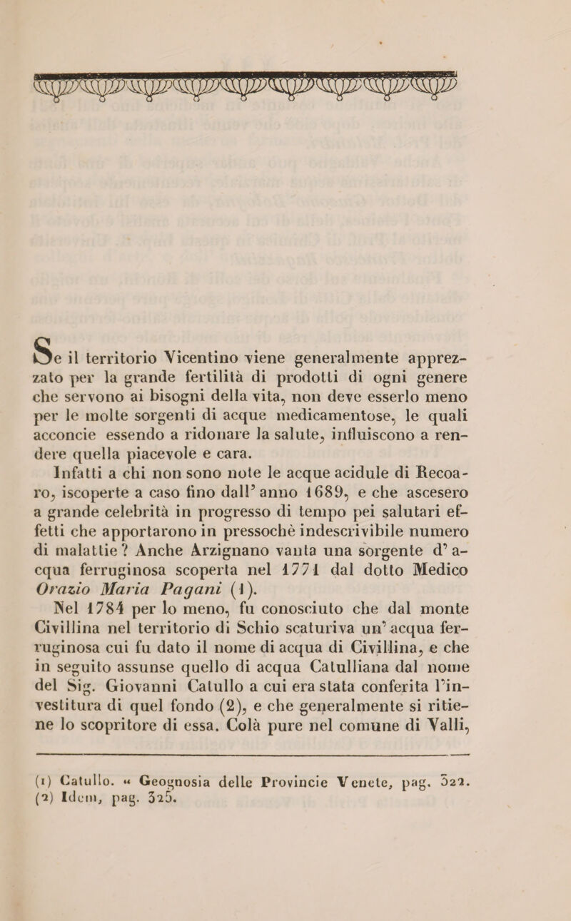 yr SEi Se il territorio Vicentino -viene generalmente apprez- zato per la grande fertilità di prodotti di ogni genere che servono ai bisogni della vita, non deve esserlo meno per le molte sorgenti di acque medicamentose, le quali acconcie essendo a ridonare la salute, influiscono a ren¬ dere quella piacevole e cara. Infatti a chi non sono note le acque acidule di Recoa- ro, iscoperte a caso fino dall’anno 1689, e che ascesero a grande celebrità in progresso di tempo pei salutari ef¬ fetti che apportarono in pressoché indescrivibile numero di malattie? Anche Arzignano vanta una sorgente d’a¬ cqua ferruginosa scoperta nel 1771 dal dotto Medico Orazio Maria Pagani (I). Nel 1784 per lo meno, fu conosciuto che dal monte Civillina nel territorio di Schio scaturiva un’ acqua fer¬ ruginosa cui fu dato il nome di acqua di Civillina, e che in seguito assunse quello di acqua Catulliana dal nome del Sig. Giovanni Catullo a cui era stata conferita l’in¬ vestitura di quel fondo (2), e che generalmente si ritie¬ ne lo scopritore di essa. Colà pure nel comune di Valli, (i) Catullo. « Geognosia delle Provincie Venete, pag, 022.