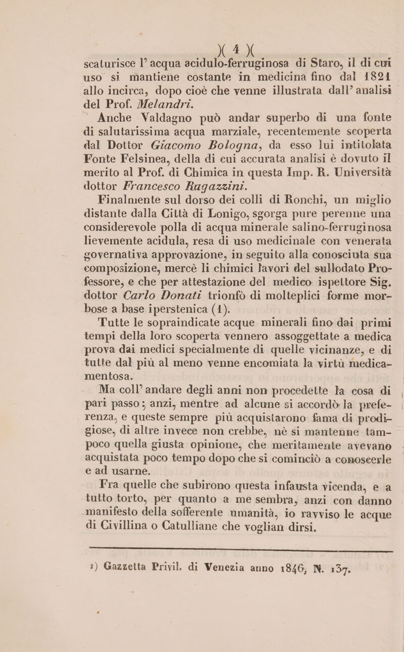 X i X. scaturisce l’acqua a cùmulo-ferruginosa di Staro, il di cui uso si mantiene costante in medicina fino dal 1821 allo incirca, dopo cioè che venne illustrata dalP analisi del Prof. Melandri. Anche Valdagno può andar superbo di una fonte di salutarissima acqua marziale, recentemente scoperta dal Dottor Giacomo Bologna, da esso lui intitolata Fonte Felsinea, della di cui accurata analisi è dovuto il merito al Prof, di Chimica in questa Imp. R. Università dottor Francesco Ragazzini. Finalmente sul dorso dei colli di Ronchi, un miglio distante dalla Città di Lonigo, sgorga pure perenne una considerevole polla di acqua minerale sa lino-ferruginosa lievemente acidula, resa di uso medicinale con venerata governativa approvazione, in seguito alla conosciuta sua composizione, mercè li chimici lavori del sullodato Pro¬ fessore, e che per attestazione del medico ispettore Sig. dottor Carlo Donati trionfò di molteplici forme mor¬ bose a base iperstenica (1). Tutte le sopraindicate acque minerali fino dai primi tempi della loro scoperta vennero assoggettate a medica prova dai medici specialmente di quelle vicinanze, e di tutte dal più al meno venne encomiata la virtù medica¬ mentosa. Ma coll’ andare degli anni non procedette la cosa di pari passo} anzi, mentre ad alcune si accordò la prefe¬ renza, e queste sempre più acquistarono fama di prodi¬ giose, di altre invece non crebbe, nè si mantenne tam¬ poco quella giusta opinione, che meritamente avevano acquistata poco tempo dopo che si cominciò a conoscerle e ad usarne. Fra quelle che subirono questa infausta vicenda, e a tutto torto, per quanto a me sembra, anzi con danno manifesto della sofferente umanità, io ravviso le acque di Ci viliina o Catulliane che vogliali dirsi. i) Gazzetta Privil. di Venezia anno 1846, N. iSj.