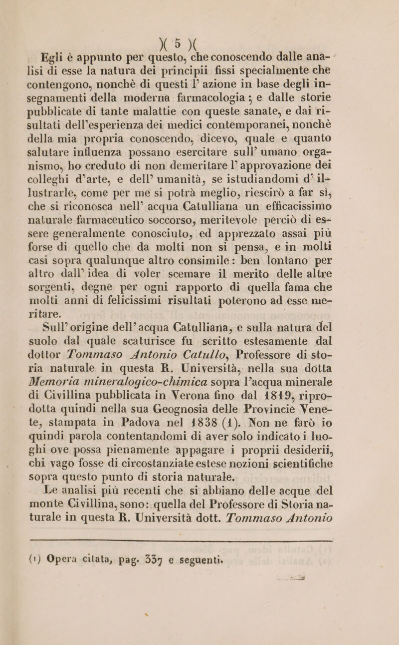 Egli è appunto per questo, che conoscendo dalle ana¬ lisi di esse la natura dei principii fissi specialmente che contengono, nonché di questi 1’ azione in base degli in¬ segnamenti della moderna farmacologia} e dalle storie pubblicate di tante malattie con queste sanale, e dai ri¬ sultati dell’esperienza dei medici contemporanei, nonché della mia propria conoscendo, dicevo, quale e quanto salutare influenza possano esercitare sull’ umano orga¬ nismo, ho creduto di non demeritare l’approvazione dei colleghi d’arte, e dell’ umanità, se istudiandomi d’il¬ lustrarle, come per me si potrà meglio, riescirò a far sì, che si riconosca nell’ acqua Catulliana un efficacissimo naturale farmaceutico soccorso, meritevole perciò di es¬ sere generalmente conosciuto, ed apprezzalo assai più forse di quello che da molti non si pensa^ e in molti casi sopra qualunque altro consimile : ben lontano per altro dall’ idea di voler scemare il merito delle altre sorgenti, degne per ogni rapporto di quella fama che molti anni di felicissimi risultati poterono ad esse me¬ ritare. Sull’origine dell’acqua Catulliana, e sulla natura del suolo dal quale scaturisce fu scritto estesamente dal dottor Tommaso Antonio Catullo, Professore di sto¬ ria naturale in questa R. Università, nella sua dotta Memoria mineralogico-chimica sopra l’acqua minerale di Ci vi llina pubblicata in Verona fino dal 1819, ripro¬ dotta quindi nella sua Geognosia delle Provincie Vene¬ te, stampata in Padova nel 1838 (1). Non ne farò io quindi parola contentandomi di aver solo indicato i luo¬ ghi ove possa pienamente appagare i proprii desiderii, chi vago fosse di circostanziate estese nozioni scientifiche sopra questo punto di storia naturale. Le analisi più recenti che si abbiano delle acque del monte Ci viliina, sono: quella del Professore di Storia na¬ turale in questa R. Università dott. Tommaso Antonio (i) Opera citata, pag. 337 e seguenti.