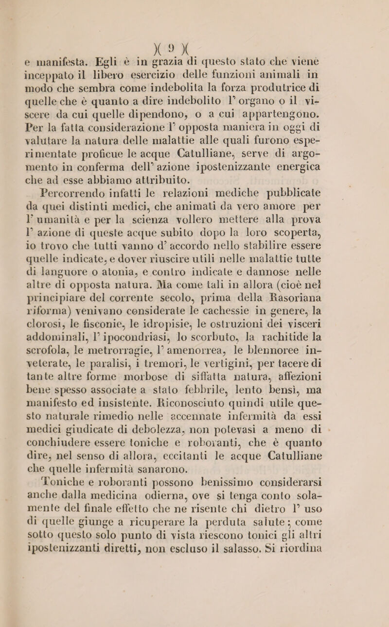 e manifesta. Egli è in grazia di questo stato che viene inceppato il libero esercizio delle funzioni animali in modo che sembra come indebolita la forza produtrice di quelle che è quanto a dire indebolito F organo o il vi¬ scere da cui quelle dipendono, o a cui appartengono. Per la fatta considerazione F opposta maniera in oggi di valutare la natura delle malattie alle quali furono espe¬ ri mentate proficue le acque Catulliane, serve di argo¬ mento in conferma deir azione ipostenizzante energica che ad esse abbiamo attribuito. Percorrendo infatti le relazioni mediche pubblicate da quei distinti medici, che animati da vero amore per F umanità e per la scienza vollero mettere alla prova F azione di queste acque subito dopo la loro scoperta, io trovo che tutti vanno d’ accordo nello stabilire essere quelle indicate, e dover riuscire utili nelle malattie tutte di languore o atonia, e contro indicate e dannose nelle altre di opposta natura. Ma come tali in allora (cioè nel principiare dei corrente secolo, prima della Basoriana riforma) venivano considerate le cachessie in genere, la clorosi, le fìsconie, le idropisie, le ostruzioni dei visceri addominali, F ipocondriasi, lo scorbuto, la rachitide la scrofola, le metrorragie, F amenorrea, le blennoree in¬ veterate, le paralisi, i tremori, le vertigini, per tacere di tante altre forme morbose di siffatta natura, affezioni bene spesso associate a stalo febbrile, lento bensì, ma manifesto ed insistente. Biconosciuto quindi utile que¬ sto naturale rimedio nelle accennate infermità da essi medici giudicate di debolezza, non polevasi a meno di conchiudere essere toniche e roboranti, che è quanto dire, nel senso di allora, eccitanti le acque Catulliane che quelle infermità sanarono. Toniche e roboranti possono benissimo considerarsi anche dalla medicina odierna, ove $i tenga conto sola¬ mente del finale effetto che ne risente chi dietro F uso di quelle giunge a ricuperare la perduta salute - come sotto questo solo punto di vista riescono tonici gli altri ipostenizzanti diretti, non escluso il salasso. Si riordina