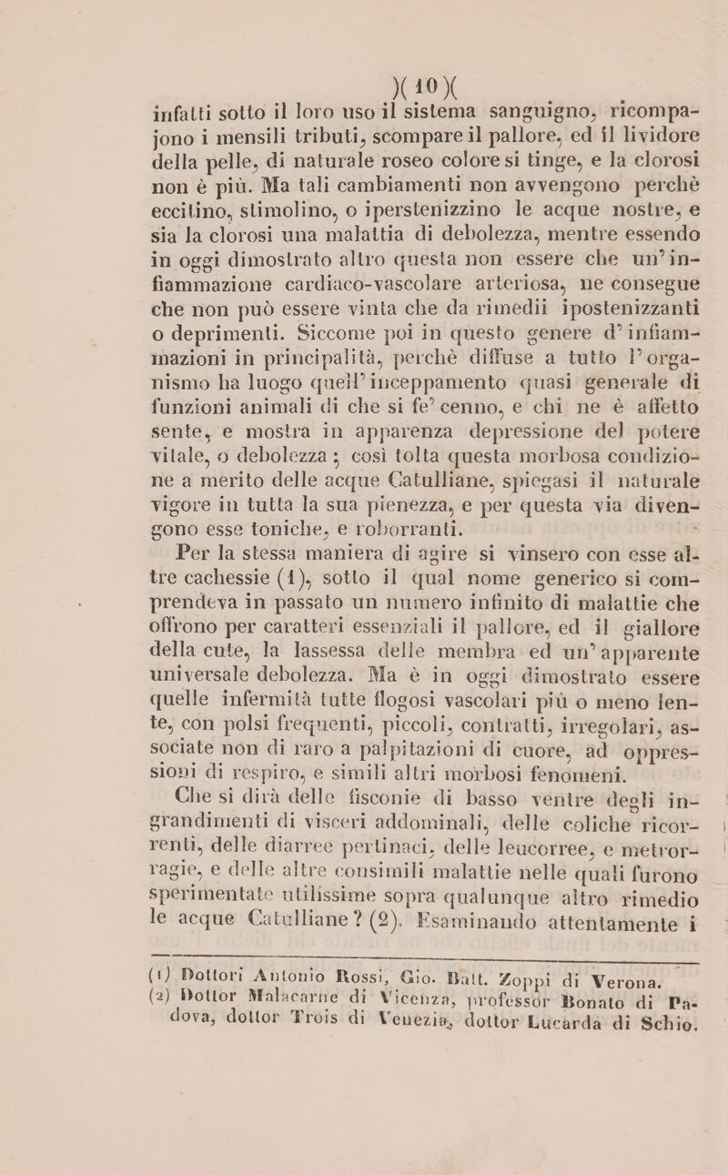 infatti sotto il loro uso il sistema sanguigno, ricompa- jono i mensili tributi, scompare il pallore, ed il lividore della pelle, di naturale roseo coloresi tinge, e la clorosi non è più. Ma tali cambiamenti non avvengono perchè eccitino, stimolino, o iperstenizzino le acque nostre, e sia la clorosi una malattia di debolezza, mentre essendo in oggi dimostrato altro questa non essere che un’in¬ fiammazione cardiaco-vascolare arteriosa, ne consegue che non può essere vinta die da rimedii ipostenizzanti o deprimenti. Siccome poi in questo genere d’infiam¬ mazioni in principalità, perchè diffuse a tutto l’orga¬ nismo ha luogo quell’inceppamento quasi generale di funzioni animali di che si fe’cenno, e chi ne è affetto sente, e mostra in apparenza depressione del potere vitale, o debolezza $ così tolta questa morbosa condizio¬ ne a merito delle acque Catulliane, spiegasi il naturale vigore in tutta la sua pienezza, e per questa via diven¬ gono esse toniche, e roborranti. Per la stessa maniera di agire si vinsero con esse al¬ tre cachessie (1), sotto il qual nome generico si com¬ prendeva in passato un numero infinito di malattie che offrono per caratteri essenziali il pallore, ed il giallore della cute, la lassessa delle membra ed un’apparente universale debolezza. Ma è in oggi dimostrato essere quelle infermità tutte flogosi vascolari più o meno len¬ te, con polsi frequenti, piccoli, contratti, irregolari, as¬ sociate non di raro a palpitazioni di cuore, ad oppres¬ sioni di respiro, e simili altri morbosi fenomeni. Clie si dirà delle iisconie di basso ventre degli in¬ grandimenti di visceri addominali, delle coliche ricor¬ renti, delle diarree pertinaci, delle leucorree, e metror- iagie, e delle altre consimili malattie nelle quali furono sperimentate utilissime sopra qualunque altro rimedio le acque Catulliane ? (2), Esaminando attentamente i (0 dottori Antonio Rossi, Gio. D'alt. Zoppi di Verona. (a) ^ollor Malacarne di Vicenza, professor lionato di Pa¬ dova, doltor Trois di Venezia, doltor Lucàrdà di Schio.