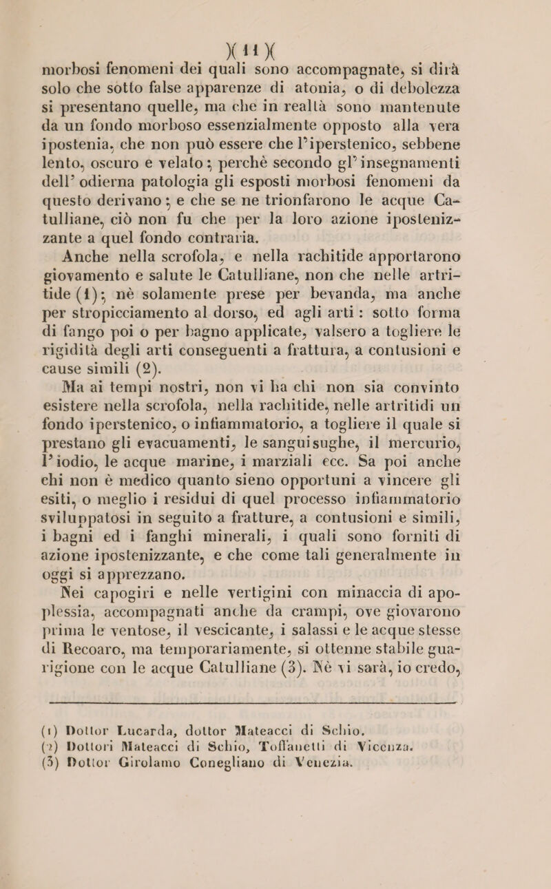 XMX morbosi fenomeni dei quali sono accompagnate, si dirà solo che sotto false apparenze di atonia, o di debolezza si presentano quelle, ma che in realtà sono mantenute da un fondo morboso essenzialmente opposto alla -vera ipostenia, che non può essere che l’iperstenico, sebbene lento, oscuro e velato:, perchè secondo gl’insegnamenti dell’ odierna patologia gli esposti morbosi fenomeni da questo derivano *, e che se ne trionfarono le acque Ca¬ tulliane, ciò non fu che per la loro azione iposteniz- zante a quel fondo contraria. Anche nella scrofola, e nella rachitide apportarono giovamento e salute le Catulliane, non che nelle artri- tide(i)*, nè solamente prese per bevanda, ma anche per stropicciamento al dorso, ed agli arti : sotto forma di fango poi o per bagno applicate, valsero a togliere le rigidità degli arti conseguenti a frattura, a contusioni e cause simili (2). Ma ai tempi nostri, non vi ha chi non sia convinto esistere nella scrofola, nella rachitide, nelle artritidi un fondo iperstenico, o infiammatorio, a togliere il quale si prestano gli evacuamenti, le sanguisughe, il mercurio, P iodio, le acque marine, i marziali ecc. Sa poi anche chi non è medico quanto sieno opportuni a vincere gli esiti, o meglio i residui di quel processo infiammatorio sviluppatosi in seguito a fratture, a contusioni e simili, i bagni ed i fanghi minerali, i quali sono forniti di azione ipostenizzante, e che come tali generalmente in oggi si apprezzano. Nei capogiri e nelle vertigini con minaccia di apo¬ plessia, accompagnati anche da crampi, ove giovarono prima le ventose, il vescicante, i salassi e le acque stesse di Recoaro, ma temporariamente, si ottenne stabile gua¬ rigione con le acque Catulliane (3). Nè ^i sarà, io credo, (1) Dottor Lucarda, dottor Mateacci di Scino. (2) Dottori DIateacci di Schio, Tofiauctti di Vicenza.