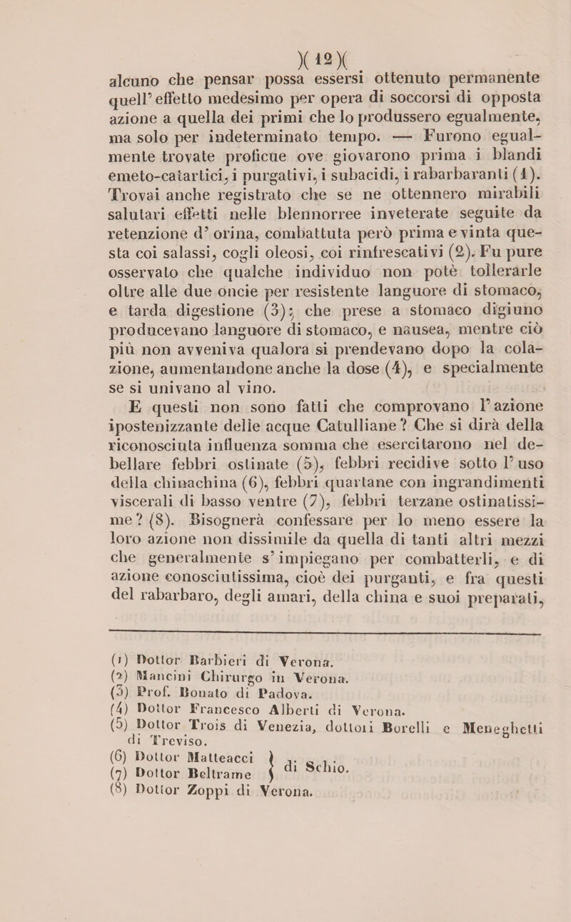 X«X _ alcuno che pensar possa essersi ottenuto permanente quell’effetto medesimo per opera di soccorsi di opposta azione a quella dei primi che lo produssero egualmente, ma solo per indeterminato tempo. —- Furono egual¬ mente trovate proficue ove giovarono prima i blandi emeto-catartici, i purgativi, i subacidi, i rabarbaranti (1). Trovai anche registrato che se ne ottennero mirabili salutari effetti nelle blennorree inveterate seguite da retenzione d(i) * 3 4 5 6 7 8 orina, combattuta però prima e vinta que¬ sta coi salassi., cogli oleosi; coi rinfrescativi (2), Fu pure osservato che qualche individuo non potè tollerarle oltre alle due oncie per resistente languore di stomaco, e tarda digestione (3):5 che prese a stomaco digiuno producevano languore di stomaco, e nausea, mentre ciò più non avveniva qualora si prendevano dopo la cola¬ zione, aumentandone anche la dose (4), e specialmente se si univano al vino. E questi non sono fatti che comprovano l’azione iposteoizzante delle acque Catulliane ? Che si dirà della riconosciuta influenza somma che esercitarono nel de¬ bellare febbri ostinate (5); febbri recidive sotto l’uso della chinachina (6), febbri quartane con ingrandimenti viscerali di basso ventre (7)? febbri terzane ostinatissi¬ me ? (8). Bisognerà confessare per lo meno essere la loro azione non dissimile da quella di tanti altri mezzi che generalmente s’impiegano per combatterli; e di azione conosciutissima, cioè dei purganti; e fra questi del rabarbaro, degli amari, della china e suoi preparati, (i) Dottor Barbieri di Verona. (•>) Mancini Chirurgo in Verona. (3) Prof. lionato di Padova. (4) Dottor Francesco Alberti di Verona. (5) Dottor Trois di Venezia, doltoii Borelli e MeneghcUi di Treviso. (6) Dottor Matteacci \ ,. 0 . . (7) Dottor Beltrame ) U0,