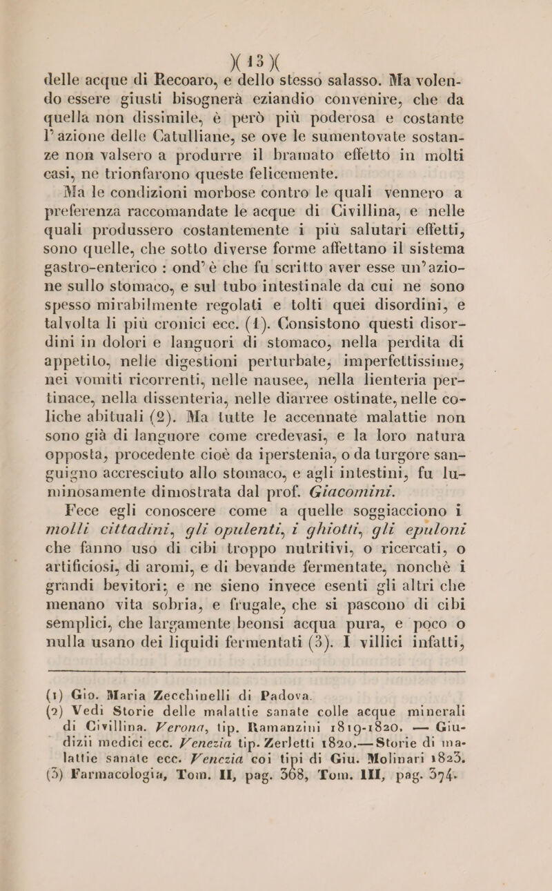 X13 X delle acque di Piecoaro, e dello stesso salasso. Ma volen¬ do essere giusti bisognerà eziandio convenire, che da quella non dissimile, è però più poderosa e costante F azione delle Catulliane, se ove le sumentovate sostan¬ ze non valsero a produrre il bramato effetto in molti casi, ne trionfarono queste felicemente. Ma le condizioni morbose contro le quali vennero a preferenza raccomandate le acque di Civillina, e nelle quali produssero costantemente i più salutari effetti, sono quelle, che sotto diverse forme affettano il sistema gastro-enterico : ond’è che fu scritto aver esse un’azio¬ ne sullo stomaco, e sul tubo intestinale da cui ne sono spesso mirabilmente regolati e tolti quei disordini, e talvolta li più cronici ecc. (I). Consistono questi disor¬ dini in dolori e languori di stomaco, nella perdita di appetito, nelle digestioni perturbate, imperfettissime, nei vomiti ricorrenti, nelle nausee, nella lienteria per¬ tinace, nella dissenteria, nelle diarree ostinate, nelle co¬ liche abituali (2). Ma tutte le accennate malattie non sono già di languore come credevasi, e la loro natura opposta, procedente cioè da iperstenia, o da turgore san¬ guigno accresciuto allo stomaco, e agli intestini, fu lu¬ minosamente dimostrata dal prof. Giacomini. Fece egli conoscere come a quelle soggiacciono i molli cittadini, gli opulenti, i ghiotti, gli epuloni che fanno uso di cibi troppo nutritivi, o ricercati, o artificiosi, di aromi, e di bevande fermentate, nonché i grandi bevitori} e ne sieno invece esenti gli altri che menano vita sobria, e frugale, che si pascono di cibi semplici, che largamente beonsi acqua pura, e poco o nulla usano dei liquidi fermentati (3). I villici infatti, (i) Gio. Iti aria Zeccbinelli di Padova. (*2) Vedi Storie delle malattie sanate colle acque minerali di Civillina. Verona, tip. Ilamanziui 1819-1820. — Giu¬ dizi! medici ecc. Venezia tip- Zeri etti 18*20.— Storie di ma¬ lattie sanale ecc. Venezia coi tini di Giu. Molinari 1823. (5) Farmacologia, Tom. II, pag. 368, Tom. Ili, pag. 374-