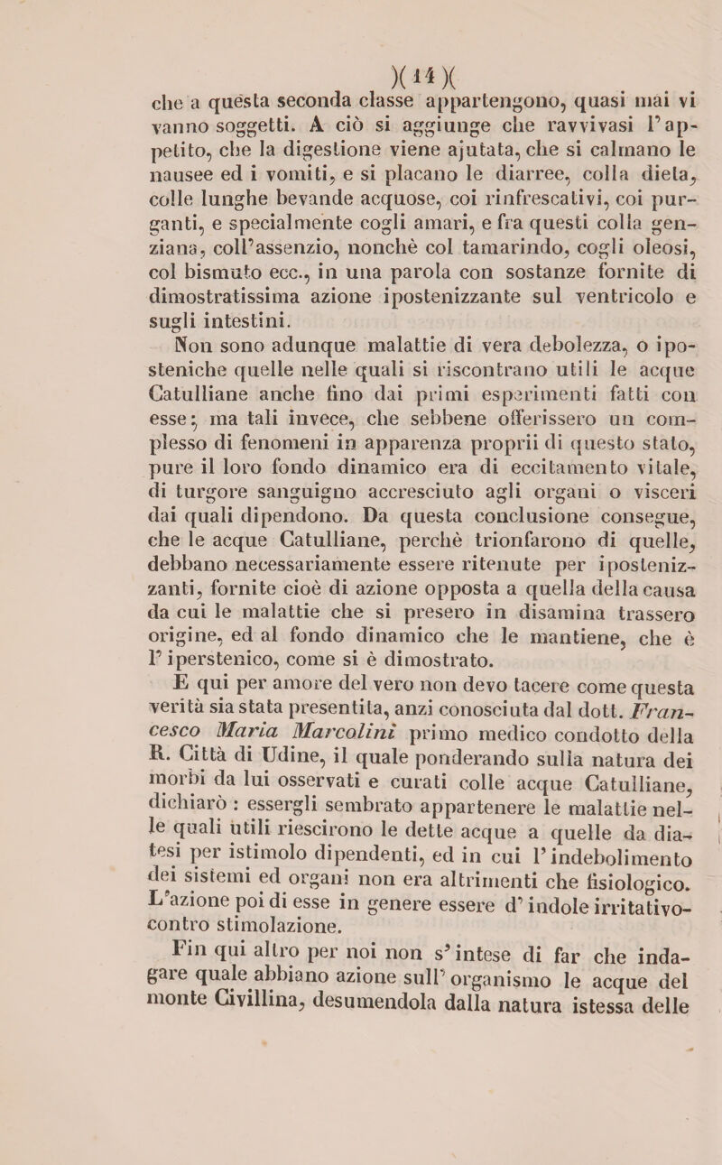 )(H)( che a questa seconda classe appartengono, quasi mai vi vanno soggetti. A ciò si aggiunge che ravvivasi l’ap¬ petito, che la digestione viene ajutata, che si calmano le nausee ed i vomiti, e si placano le diarree, colla dieta, colle lunghe bevande acquose, coi rinfrescativi, coi pur¬ ganti, e specialmente cogli amari, e fra questi colla gen¬ ziana, coll’assenzio, nonché col tamarindo, cogli oleosi, col bismuto ece., in una parola con sostanze fornite di dimostratissima azione ipostenizzante sul ventricolo e sugli intestini. Non sono adunque malattie di vera debolezza, o ipo¬ stoniche quelle nelle quali si riscontrano utili le acque Catulliane anche tino dai primi esperimenti fatti con esse} ma tali invece, che sebbene offerissero un com¬ plesso di fenomeni in apparenza proprii di questo stato, pure il loro fondo dinamico era di eccitamento vitale, di turgore sanguigno accresciuto agli organi o visceri dai quali dipendono. Da questa conclusione consegue, che le acque Catulliane, perchè trionfarono di quelle, debbano necessariamente essere ritenute per iposleniz- zanti, fornite cioè di azione opposta a quella della causa da cui le malattie che si presero in disamina trassero origine, ed al fondo dinamico che le mantiene, che è T iperstenico, come si è dimostrato. E qui per amore del vero non devo tacere come questa verità sia stata presentila, anzi conosciuta dal dott. Fran¬ cesco Maria Marcolini primo medico condotto della R. Città di Udine, il quale ponderando sulla natura dei morbi da lui osservati e curati colle acque Catulliane, dichiarò : essergli sembrato appartenere le malattie nel¬ le quali utili riescirono le dette acque a quelle da dia¬ tesi per isti molo dipendenti, ed in cui l’indebolimento dei sistemi ed organi non era altrimenti che fisiologico. L’azione poi di esse in genere essere d’indole irritativo- contro stimolazione. rin qui allio per noi non s’intese di far che inda¬ gale quale abbiano azione sull organismo le acque del monte Civillina, desumendola dalla natura istessa delle