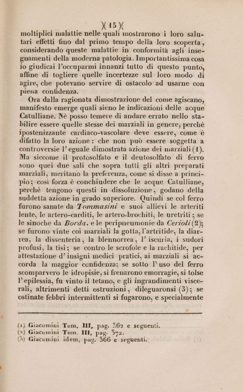 X*5X moltiplici malattie nelle quali mostrarono i loro salu¬ tari effetti tino dal primo tempo della loro scoperta, considerando queste malattie in conformità agli inse¬ gnamenti della moderna patologia. Importantissima cosa io giudicai l’occuparmi innanzi tutto di questo punto, affine di togliere quelle incertezze sul loro modo di agire, che potevano servire di ostacolo ad usarne con piena confidenza. Ora dalla ragionata dimostrazione del come agiscano, manifesto emerge quali sieno le indicazioni delle acque Catulliane. Wè posso temere di andare errato nello sta¬ bilire essere quelle stesse dei marziali in genere, perchè ipostenizzante cardiaco-vascolare deve essere, come è difatto la loro azione : che non può essere soggetta a controversie l’eguale dimostrata azione dei marziali (1). Ma siccome il protosolfato e il deutosolfato di ferro sono quei due sali che sopra tulli gli altri preparati marziali, meritano la preferenza, come si disse a princi¬ pio} così forza è conchiudere che le acque Catulliane, perchè tengono questi in dissoluzione, godano della suddetta azione in grado superiore. Quindi se col ferro furono sanate da 1 ommasini e suoi allievi le arteriti lente, le arlero-carditi, le artero-brochiti, le uretriti} se le sinoche da Borda, eie peripneumonie da Cerioli^ 2)} se furono vinte coi marziali la gotta, Farlritide, la diar¬ rea, la dissenteria, la blennorrea, l’iscuria, i sudori profusi, la tisi *, se contro le scrofole e la rachitide, per attestazione d’insigni medici pratici, ai marziali si ac¬ corda la maggior confidenza} se sotto F uso del ferro scomparvero le idropisie, si frenarono emorragie, si tolse F epilessia, fu vinto il tetano, e gli ingrandimenti visce¬ rali, altrimenti detti ostruzioni, dileguaronsi (3)} se ostinate febbri intermittenti si fugarono, e specialmente (i) Giacomini Tom, HI, pag. 362 e seguenti. (•>) Giacomini Toin. Ili, pag. 372. (3) Giacomini idem, pag. 366 e seguenti.