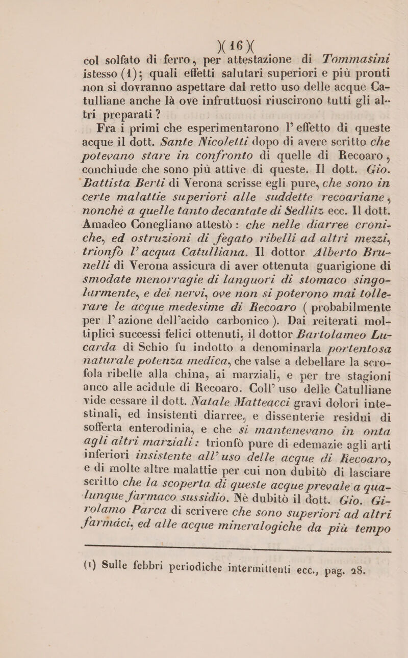 x*«x col solfato di ferro, per attestazione di Tommasini istesso (1)} quali effetti salutari superiori e più pronti non si dovranno aspettare dal retto uso delle acque Ca¬ tulliane anche là ove infruttuosi riuscirono tutti gli ah- tri preparati ? Fra i primi che esperi orientarono 1’ effetto di queste acque il dott. Sante lSicolelti dopo di avere scritto che potevano stare in confronto di quelle di Recoaro, conchiude che sono più attive di queste. Il dott. Gio, Battista Berti di Verona scrisse egli pure, che sono in certe malattie superiori alle suddette reco ariane, nonché a quelle tanto decantate di Sedlitz ecc. Il dott, Amadeo Conegliano attestò ; che nelle diarree croni¬ che, ed ostruzioni di fegato ribelli ad altri mezzi, trionfò V acqua Catulliana. Il dottor Alberto Bru¬ itela di Verona assicura di aver ottenuta guarigione di smodate menorragie di languori di stomaco singo¬ larmente^ e dei nervi, ove non si poterono mai tolle¬ rare le acque medesime di Recoaro ( probabilmente per 1’azione dell’acido carbonico). Dai reiterati mol- tiplici successi felici ottenuti, il dottor Bartolameo Lu- carda di Schio fu indotto a denominarla portentosa naturale potenza medica, che valse a debellare la scro¬ fola ribelle alla china, ai marziali, e per tre stagioni anco alle acìdule di Recoaro. Coll’ uso delle Catulliane vide cessare il dott. Natale Matteacci gravi dolori inte¬ stinali, ed insistenti diarree, e dissenterie residui di sofferta enterodinia, e che si mantenevano in onta agli aitri marziali : trionfò pure di edemazie agli arti inferiori insistente all’uso delle acque di Recoaro, e di molte altre malattie per cui non dubitò di lasciare sciitto che la scoperta di queste acque prevale a qua¬ lunque farmaco sussidio. Nè dubitò il doti. Gio. Gi¬ rolamo Parca di scrivere che sono superiori ad altri j armaci* ed alle acque mineralogiche da più tempo (i) Sulle febbri periodiche intermittenti ecc., pag. 28.