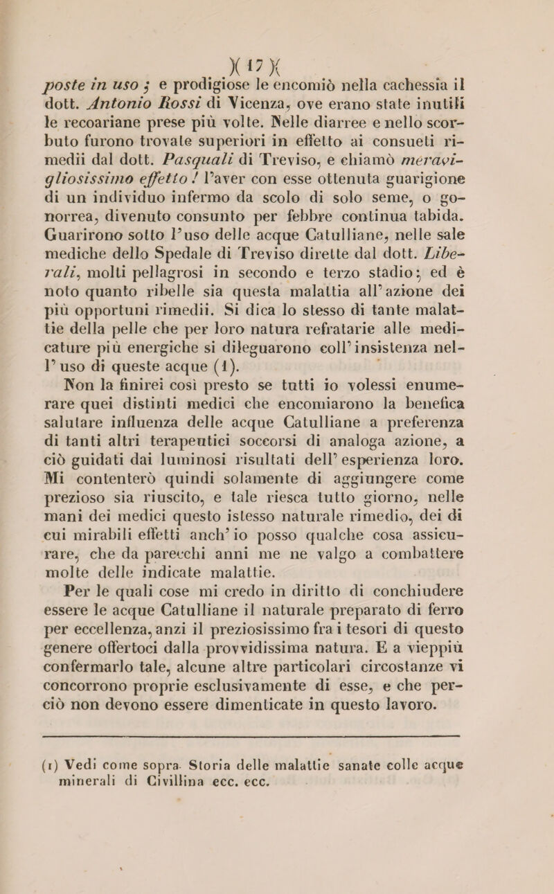 . .XI7X poste in uso ,* e prodigiose le encomiò nella cachessia il dott. Antonio Rossi di Vicenza, ove erano state inutili le recoariane prese più volte. Welle diarree e nello scor¬ buto furono trovate superiori in effetto ai consueti ri- medii dal dott. Pasquali di Treviso, e chiamò meravi¬ gliosissimo effetto ! l’aver con esse ottenuta guarigione di un individuo infermo da scolo di solo seme, o go¬ norrea, divenuto consunto per febbre continua tabida. Guarirono sotto l’uso delle acque Catulliane, nelle sale mediche dello Spedale di Treviso dirette dal dott. Libe¬ rali, molti pellagrosi in secondo e terzo stadio\ ed è noto quanto ribelle sia questa malattia all’azione dei più opportuni rimedii. Si dica lo stesso di tante malat¬ tie della pelle che per loro natura refratarie alle medi¬ cature più energiche si dileguarono coll’insistenza nel¬ l’uso di queste acque (1). Won la finirei così presto se tutti io volessi enume¬ rare quei distinti medici che encomiarono la benefica salutare influenza delle acque Catulliane a preferenza di tanti altri terapeutici soccorsi di analoga azione, a ciò guidati dai luminosi risultati dell’esperienza loro. Mi contenterò quindi solamente di aggiungere come prezioso sia riuscito, e tale riesca tutto giorno, nelle mani dei medici questo islesso naturale rimedio, dei di cui mirabili effetti anch’io posso qualche cosa assicu¬ rare, che da parecchi anni me ne valgo a combattere molte delle indicate malattie. Per le quali cose mi credo in diritto di conchiudere essere le acque Catulliane il naturale preparato di ferro per eccellenza, anzi il preziosissimo fra i tesori di questo genere offertoci dalla provvidissima natura. E a vieppiù confermarlo tale, alcune altre particolari circostanze vi concorrono proprie esclusivamente di esse, e che per¬ ciò non devono essere dimenticate in questo lavoro. (i) Vedi come sopra Storia delle malattie sanate colle acque minerali di Civillina ecc. ecc.