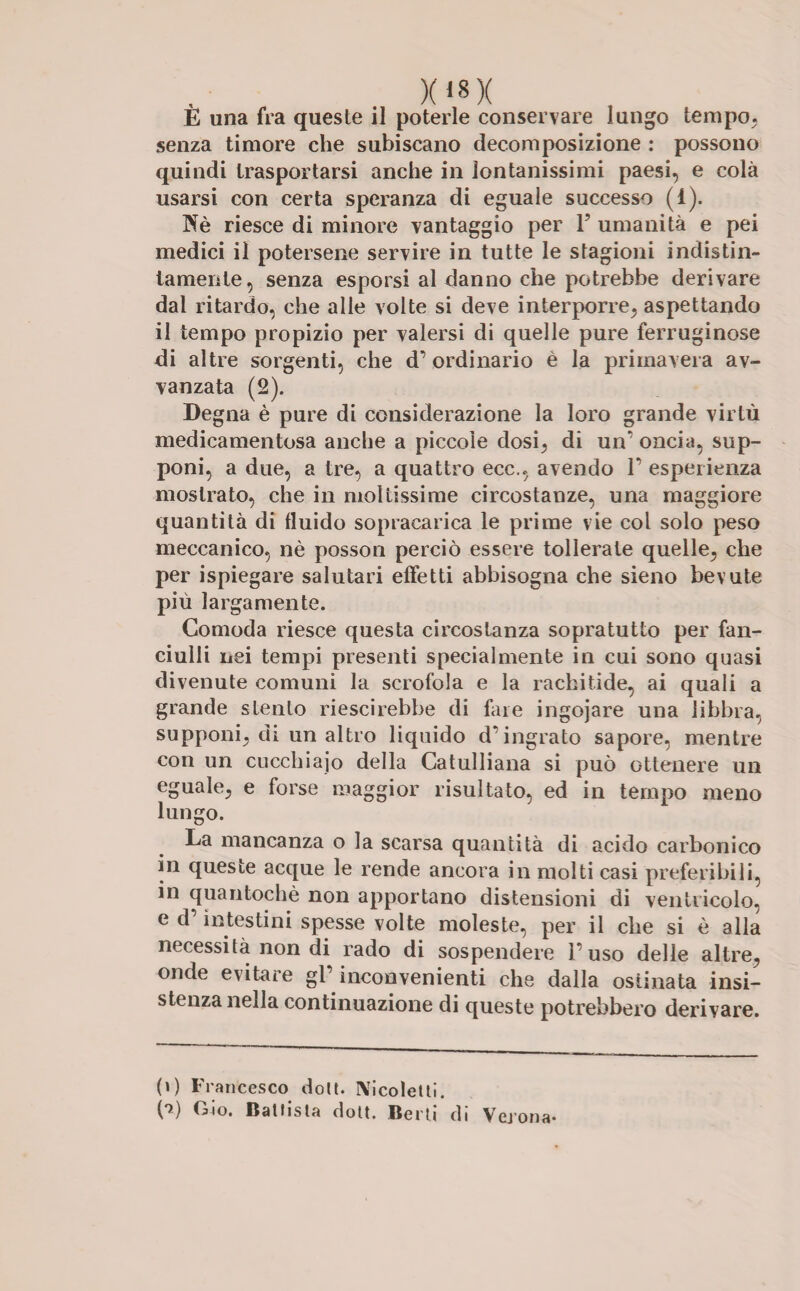 E una fra queste il poterle conservare lungo tempo, senza timore che subiscano decomposizione : possono quindi trasportarsi anche in lontanissimi paesi, e colà usarsi con certa speranza di eguale successo (i). Nè riesce di minore vantaggio per V umanità e pei medici il potersene servire in tutte le stagioni indistin¬ tamente, senza esporsi al danno che potrebbe derivare dal ritardo, che alle volte si deve interporre, aspettando il tempo propizio per valersi di quelle pure ferruginose di altre sorgenti, che d’ ordinario è la primavera av- vanzata (2). Degna è pure di considerazione la loro grande virtù medicamentosa anche a piccole dosi, di un1 oncia, sup¬ poni, a due, a tre, a quattro ecc., avendo F esperienza mostrato, che in moltissime circostanze, una maggiore quantità di fluido sopracarica le prime vie col solo peso meccanico, nè posson perciò essere tollerate quelle, che per ispiegare salutari effetti abbisogna che sieno bevute più largamente. Comoda riesce questa circostanza sopratutto per fan¬ ciulli nei tempi presenti specialmente in cui sono quasi divenute comuni la scrofola e la rachitide, ai quali a grande stento riescirebbe di fare ingojare una libbra, supponi, dì un altro liquido d’ingrato sapore, mentre con un cucchiaio della Catulliana si può ottenere un eguale, e forse maggior risultato, ed in tempo meno lungo. La mancanza o la scarsa quantità di acido carbonico in queste acque le rende ancora in molti casi preferibili, in quantochè non apportano distensioni di ventricolo, e d intestini spesse volte moleste, per il che si è alla necessità non di rado di sospendere 1’ uso delle altre, onde evitare gl’ inconvenienti che dalla ostinata insi¬ stenza nella continuazione di queste potrebbero derivare. (0 Francesco dolt. IVicolelti. (*>) Gio. Ballista dolt. Berti di Verona