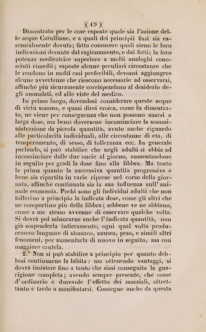 X»!>x Dimostralo per le cose esposte quale sia Fazione del¬ le acque Catulliane, e a quali dei priucipii fissi sia es¬ senzialmente dovuta- fatto conoscere quali sieno le loro indicazioni desunte dal ragionamento, e dai fatti* la loro potenza medicatrice superiore a molti analoghi cono¬ sciuti rimedii 5 esposte alcune peculiari circostanze che le rendono in molti casi preferibili, devonsi aggiungere alcune avvertenze che riescono necessarie ad osservarsi, affinchè più sicuramente corrispondano al desiderio de¬ gli ammalati, ed alle viste del medico. In primo luogo, dovendosi considerare queste acque di virtù somma, e quasi direi eroica, come fu dimostra¬ to, ne viene per conseguenza che non possono usarsi a larga dose, ma bensì doversene incominciare la sommi¬ nistrazione da piccola quantità, avuto anche riguardo alle particolarità individuali, alle circostanze di età, di temperamento, di sesso, di tolleranza ecc. In generale parlando, si può stabilire che negli adulti si abbia ad incominciare dalle due oncie al giorno, aumentandone in seguito per gradi la dose fino alla libbra. Ma tanto la prima quanto la successiva quantità progressiva è bene sia ripartita in varie riprese nel corso della gior¬ nata, affinchè continuala sia la sua influenza sull’ani¬ male economia. Pochi sono gli individui adulti che non tollerino a principio la indicala dose, come gli altri che ne comportino più della libbra} sebbene ve ne abbiano, come a me stesso avvenne di osservare qualche volta. Si dovrà poi minorarne anche l’indicata quantità, non già sospenderla intieramente, ogni qual volta produ¬ cessero languore di stomaco, nausea, peso, e simili altri fenomeni, per aumentarla di nuovo in seguito, ma con maggiore cautela. 2.° Non si può stabilire a principio per quanto deb- basi continuarne la bibita : ma ottenendo vantaggi, si dovrà insistere fino a tanto che siasi conseguita la gua¬ rigione completa ^ avendo sempre presente, che come d’ordinario è durevole l’effetto dei marziali, altret¬ tanto è lardo a manifestarsi. Consegue anche da questa