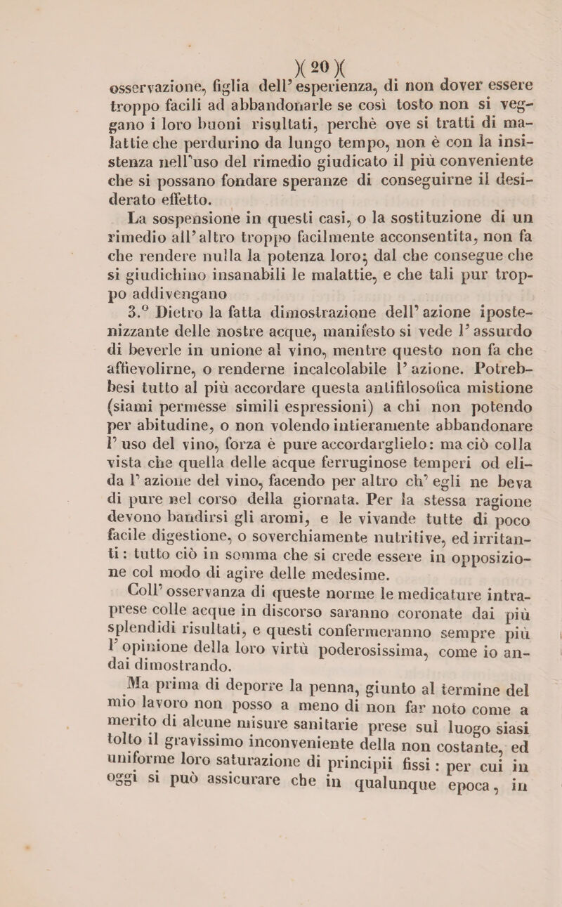 osservazione, figlia dell5 esperienza, di non dover essere troppo facili ad abbandonarle se così tosto non si veg¬ gano i loro buoni risultati, perchè ove si tratti di ma¬ lattie che perdurino da lungo tempo, non è con la insi¬ stenza nelFuso del rimedio giudicato il più conveniente che si possano fondare speranze di conseguirne il desi¬ derato elfetto. La sospensione in questi casi, o la sostituzione di un rimedio all’altro troppo facilmente acconsentita, non fa che rendere nulla la potenza loro} dal che consegue che si giudichino insanabili le malattie, e che tali pur trop¬ po addivengano 3.° Dietro la fatta dimostrazione dell’ azione iposte- nizzante delle nostre acque, manifesto si vede l’assurdo di beverie in unione al vino, mentre questo non fa che affievolirne, o renderne incalcolabile l’ azione. Potreb- besi tutto al più accordare questa antifilosofica mistione (siami permesse simili espressioni) a chi non potendo per abitudine, o non volendo intieramente abbandonare l’uso del vino, forza è pure accordarglielo: ma ciò colla vista che quella delle acque ferruginose temperi od eli¬ da 1’ azione del vino, facendo per altro eh’ egli ne beva di pure nel corso della giornata. Per la stessa ragione devono bandirsi gli aromi, e le vivande tutte di poco facile digestione, o soverchiamente nutritive, ed irritan¬ ti : tutto ciò in somma che si crede essere in opposizio¬ ne col modo di agire delle medesime. Coll osservanza di queste norme le medicature intra¬ prese colle acque in discorso saranno coronate dai più splendidi risultati, e questi confermeranno sempre più 1’ opinione della loro virtù poderosissima, come io an¬ dai dimostrando. Ma prima di deporre la penna, giunto al termine del mio lavoro non posso a meno di non far noto come a merito di alcune misure sanitarie prese sul luogo siasi tolto il gravissimo inconveniente della non costante, ed uniforme loro saturazione di principi! fissi : per cui in °od1 S1 può assicurare che in qualunque epoca, in