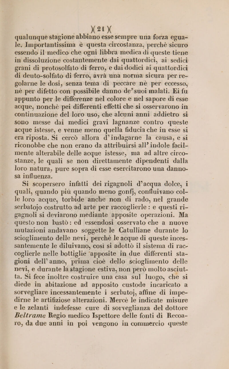 qualunque stagione abbiano esse sempre una forza egua¬ le. Importantissima è questa circostanza, perchè sicuro essendo il medico che ogni libbra medica di queste tiene in dissoluzione costantemente dai quattordici, ai sedici grani di protosolfato di ferro, e dai dodici ai quattordici di deuto-solfato di ferro, avrà una norma sicura per re¬ golarne le dosi, senza tema di peccare nè per eccesso, nè per difetto con possibile danno de5 suoi malati. Ei fu appunto per le differenze nel colore e nel sapore di esse acque, nonché pei differenti effetti che si osservarono in continuazione del loro uso, che alcuni anni addietro si sono messe dai medici gravi lagnanze contro queste acque istesse, e venne meno quella fiducia che in esse si era riposta. Si cercò allora d’indagarne la causa, e si riconobbe che non erano da attribuirsi all5 indole facil¬ mente alterabile delle acque istesse, ma ad altre circo¬ stanze, le quali se non direttamente dipendenti dalla loro natura, pure sopra di esse esercitarono una danno¬ sa influenza. Si scopersero infatti dei rigagnoli d’acqua dolce, i quali, quando più quando meno gonfj, confluivano col¬ le loro acque, torbide anche non di rado, nel grande serbatojo costrutto ad arte per raccoglierle : e questi ri¬ gagnoli si deviarono mediante apposite operazioni. Ma questo non bastò: ed essendosi osservato che a nuove mutazioni andavano soggette le Catulliane durante lo scioglimento delle nevi, perchè le acque di queste inces¬ santemente le diluivano, così si adottò il sistema di rac¬ coglierle nelle bottiglie apposite in due differenti sta¬ gioni dell’ anno, prima cioè dello scioglimento delle nevi, e durante la stagione estiva, non però molto asciut¬ ta. Si fece inoltre costruire una casa sul luogo, che si diede in abitazione ad apposito custode incaricato a sorvegliare incessantemente i serbatoj, affine di impe¬ dirne le artifiziose alterazioni. Mercè le indicate misure e le zelanti indefesse cure di sorveglianza del dottore Beltrame Regio medico Ispettore delle fonti di Recoa- ro, da due anni in poi vengono in commercio queste