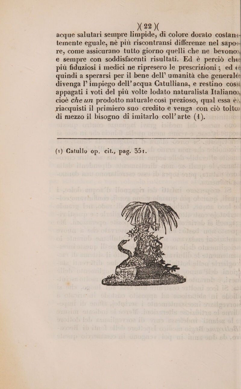 acque salutari sempre limpide, di colore dorato costam- temente eguale, nè più riscontrami differenze nel sapo re, come assicurano tutto giorno quelli che ne bevono e sempre con soddisfacenti risultati. Ed è perciò cht più fiduziosi i medici ne ripresero le prescrizioni} ed < quindi a sperarsi per il bene dell’ umanità che generah divenga l’impiego dell’acqua Catulliana, e restino cosi- appagati i voti del più volte lodato naturalista Italiano cioè che un prodotto naturale così prezioso, qual essa è riacquisti il primiero suo credito e venga con ciò tolte di mezzo il bisogno di imitarlo coll’arte (i). (>) Catullo op. cit., pag. 351.