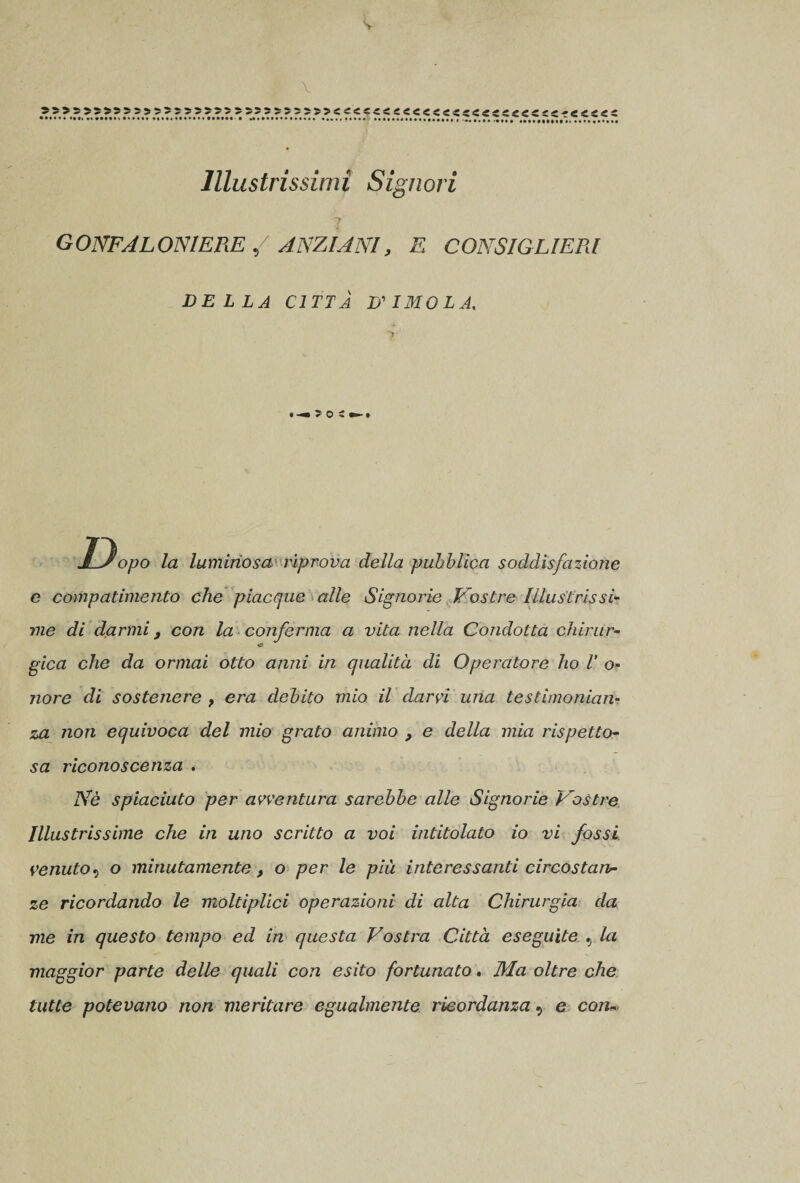 V X &gt;s«s»55sj: »••••«••«•» Illustrissimi Signori 7 GONFALONIERE / ANZIANI, E CONSIGLIERI DELLA CITTÀ D'IMOLA. « JLsopo la luminosa riprova della pubblica soddisfazione e compatimento che piacque alle Signorie Vostre Illustrissi¬ me di darmi , con la conferma a vita nella Condotta chinir- gica che da ormai otto anni in qualità di Operatore ho V o- nore di sostenere , era debito mio il darci una testimonian¬ za non equivoca del mio grato animo , e della mia rispetto¬ sa riconoscenza . Nè spiaciuto per avventura sarebbe alle Signorie Vostre Illustrissime che in uno scritto a voi intitolato io vi fossi venuto9 o minutamente, o per le più interessanti circostan¬ ze ricordando le moltiplici operazioni di alta Chirurgia da me in questo tempo ed in questa Vostra Città eseguite 9 la maggior parte delle quali con esito fortunato. Ma oltre che tutte potevano non meritare egualmente ricordanza 9 e con*