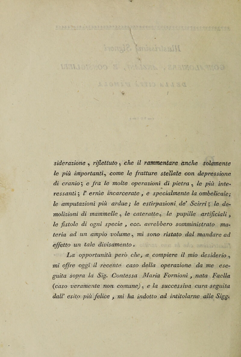 siderazione , riflettuto 9 che il rammentare anche solamente le più importanti, come le fratture stellate con depressione di cranio; e /ra /e molte operazioni di pietra , /e iute- *&gt; ressanti ; Z* erme incarcerate , e specialmente la ombelicale; Ze amputazioni più ardue ; le estirpazioni de’ Scirri ; le de¬ molizioni di mammelle , Ze cateratte, le pupille artificiali &gt; Ze fistole di ogni specie , ecc. avrebbero somministralo ma¬ teria ad un ampio volume v mi sono ristato dal mandare ad effetto un tale divisamente. La opportunità però che, a compiere il mio desiderio , mi offre oggi il recente caso della operazione da me ese¬ guita sopra la Sig. Contessa Maria Fornioni , nata Faella (caso veramente non comune), eia successiva cura seguita