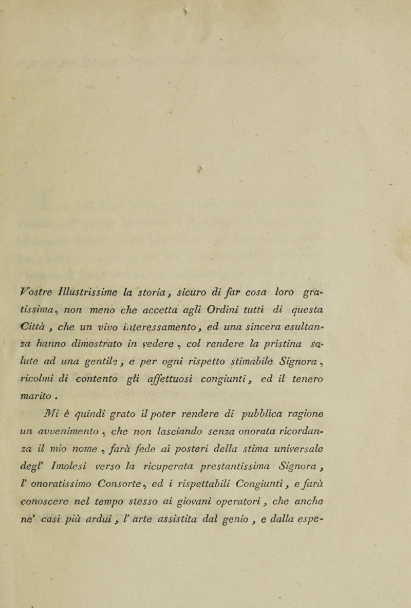 Vostre Illustrissime la storia, sicuro di far cosa loro gra¬ tissima , non meno che accetta agli Ordini tutti di questa Città , che un vivo interessamento, ed una sincera esultan¬ za hanno dimostrato in vedere , col rendere la pristina sa¬ lute ad una gentile , e per ogni rispetto stimabile Signora, ricolmi di contento gli affettuosi congiunti, ed il tenero marito , Mi è quindi grato il poter rendere di pubblica ragione un avvenimento , che non lasciando senza onorata ricordan¬ za il mio nome , farà fede ai posteri della stima universale degl’ Imolesi verso la ricuperata prestantissima Signora, V onoratissimo Consorte, ed i rispettabili Congiunti, e farà conoscere nel tempo stesso ai giovani operatori, che anche