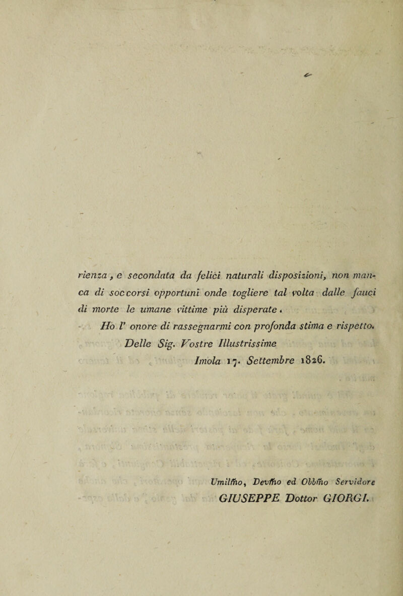 rienza, e secondata da felici naturali disposizioni, non man¬ ca di soccorsi opportuni onde togliere tal volta dalle fauci di morte le umane vittime più disperate . Ho V onore di rassegnarmi con profonda stima e rispetto. Delle Sig. Vostre Illustrissime Imola 17* Settembre 1826. Umilino, Devino ed Obbtho Servidore GIUSEPPE Dottor GIORGI.