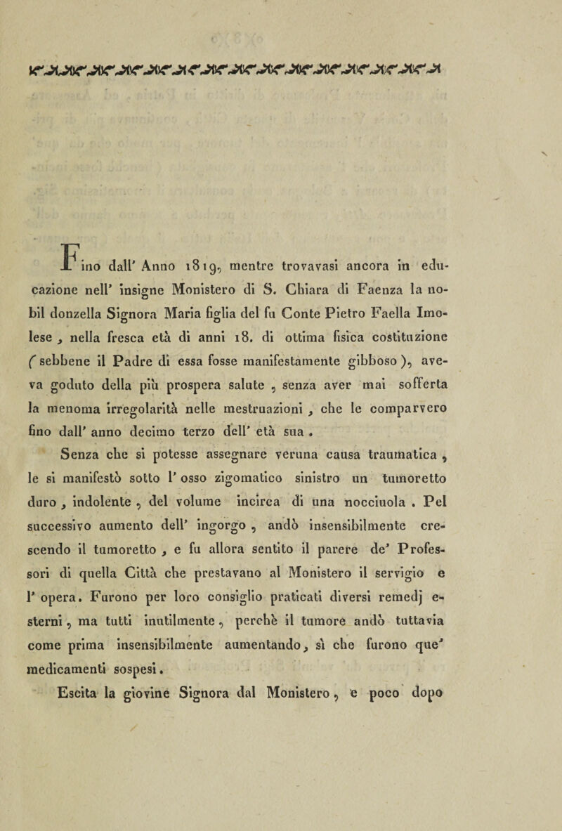 -Fino dall'Anno 1819, mentre trovavasi ancora in edu¬ cazione nell’ insigne Ministero di 8. Chiara di Faenza la 110- bil donzella Signora Maria figlia del fu Conte Pietro Faella Imo¬ lese ^ nella fresca età di anni 18. di ottima fisica costituzione ( sebbene il Padre di essa fosse manifestamente gibboso ), ave¬ va goduto della piu prospera salute , senza aver mai sofferta la menoma irregolarità nelle mestruazioni , che le comparvero fino dall' anno decimo terzo dell’ età sua . Senza che si potesse assegnare veruna causa traumatica , le si manifestò sotto 1' osso zigomatico sinistro un tumoretto duro , indolente , dei volume incirca di una nocciuola . Pel successivo aumento dell' ingorgo , andò insensibilmente cre¬ scendo il tumoretto , e fu allora sentito il parere de' Profes¬ sori di quella Città che prestavano al Monistero il servigio e F opera. Furono per loro consiglio praticati diversi remedj e- sterni, ma tutti inutilmente , perche il tumore andò tuttavia come prima insensibilmente aumentando, si che furono que' medicamenti sospesi. Escita la giovine Signora dal Monistero, e poco dopo