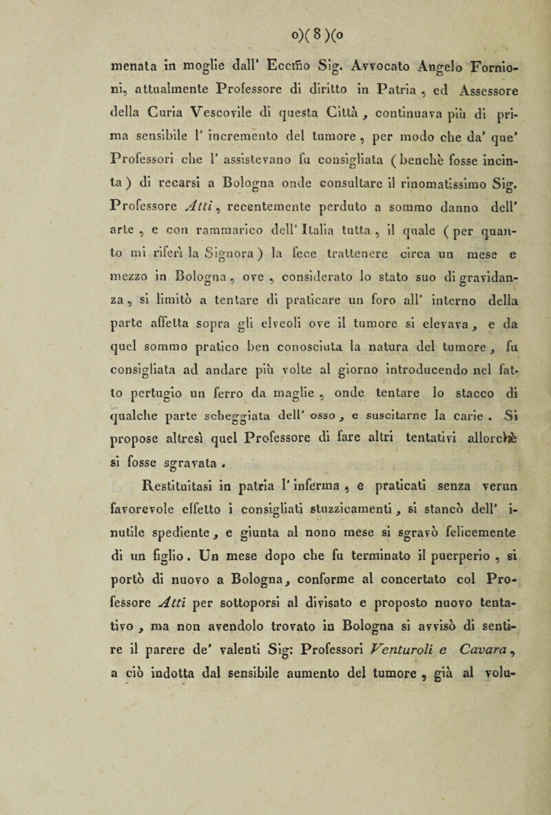 menata in moglie dall’ Eccmo Sig. Avvocato Angelo Fornio- ni, attualmente Professore di diritto in Patria , ed Assessore della Curia Vescovile di questa Città , continuava piu di pri¬ ma sensibile 1’ incremento del tumore , per modo che da’ que* Professori che 1’ assistevano fu consigliata (benché fosse incin¬ ta ) di recarsi a Bologna onde consultare il rinomatissimo Sisr. Professore Atti, recentemente perduto a sommo danno dell* arte 5 e con rammarico dell’ Italia tutta , il quale ( per quan¬ to mi riferì la Signora ) la fece trattenere circa un mese e mezzo in Bologna ove , considerato lo stato suo di cravidan- za 9 si limitò a tentare di praticare un foro all’ interno della parte affetta sopra gli elveoli ove il tumore si elevava , e da quel sommo pratico ben conosciuta la natura del tumore ,, fu consigliata ad andare più volte al giorno introducendo nel fat¬ to pertugio un ferro da maglie 9 onde tentare lo stacco di qualche parte scheggiata dell’ osso , e suscitarne la carie . Si propose altresì quel Professore di fare altri tentativi allorché si fosse sgravata . Restituitasi in patria l'inferma 9 e praticati senza verun favorevole effetto i consigliati stuzzieamenti, si stancò dell’ i- nutile spediente , e giunta al nono mese si sgravò felicemente di un figlio. Un mese dopo che fu terminato il puerperio , si portò di nuovo a Bologna, conforme al concertato col Pro¬ fessore Atti per sottoporsi al divisato e proposto nuovo tenta¬ tivo , ma non avendolo trovato in Bologna si avvisò di senti¬ re il parere de’ valenti Sig: Professori Venturoli e Cavarci, a ciò indotta dal sensibile aumento del tumore , già al volu-