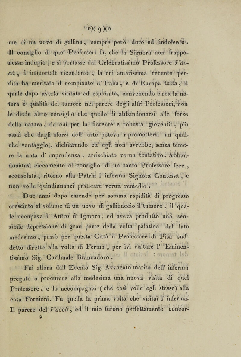 me di un uovo di gallina, sempre però duro ed indolente*. Il consiglio di que* Professori fu, che la Signora non frappo¬ nesse indugio , e si portasse dal Celebratissimo Professore 'Vac-* cà , d’ immortale ricordanza , la cui amarissima recente |&gt;er- i f ** ; ? * ') .* dita ha meritato il compianto d’ Italia , e di Europa tutta , il » J f f 4 • quale dopo averla visitata ed esplorata, convenendo circa la na- tura e qualità del tumore nel parere degli altri Professori, non le diede altro consiglio che quello di abbandonarsi alle forze * della natura , da cui per la fiorente e robusta gioventù , più assai che dagli sforzi dell’ arte poteva ripromettersi un quab che vantaggio , dichiarando eh* egli non avrebbe, senza teme- f * * t * re la nota d’ imprudenza , arrischiato verun tentativo. Abban- , • . • » ' *• _ s donatasi ciecamente al consiglio di un tanto Professore fece , f- % * « « » scousolata , ritorno alla Patria F inferma Signora Contessa , e non volle quind.innanzi praticare verun remedio . - » i * * r » D ue anni dopo essendo per somma rapidità di progresso cresciuto al volume di un uovo di gallinaccio il tumore , il qua¬ le occupava F Antro d’ Igmoro, ed aveva prodotto una sen- sibile depressione di gran parte della volta palatina dal lato &gt; * ► » t * ■ ' * ' i medesimo, passò per questa Città il Professore di Pisa sud¬ detto diretto alla volta di Fermo , per ivi visitare F Eminen- tissimo Sig. Cardinale Brancadoro . i ■ _ •* • -i . .. Fui allora dall Eccrao Sig. Avvocato marito dell’ inferma ^ * • ■ r • ' • * • H ? • pregato a procurare alla medesima una nuova visita di quel Professore , e lo accompagnai ( che così volle egli stesso) alla casa Fornioni. Fu quella la prima volta che visitai F inferma. Il parere del Vacca, ed il mio furono perfettamente concor¬ di