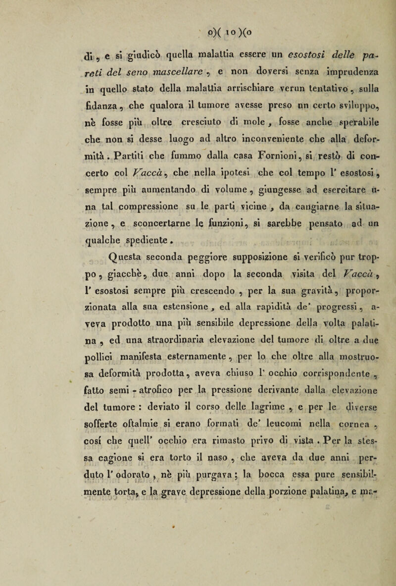 di, e si giudicò quella malattia essere un esostosi delle pa~ reti del seno mascellare , e non doversi senza imprudenza in quello stato della malattia arrischiare verun tentativo, sulla fidanza , che qualora il tumore avesse preso un certo sviluppo, nè fosse piu oltre cresciuto di mole , fosse anche sperabile che non si desse luogo ad altro inconveniente che alla defor¬ mità . Partiti che fummo dalla casa Fornioni,si restò di con¬ certo col Vaccài che nella ipotesi che col tempo 1’ esostosi, sempre pili aumentando di volume , giungesse ad esercitare li¬ na tal compressione su le parti vicine , da cangiarne la situa¬ zione , e sconcertarne le funzioni, si sarebbe pensato ad un qualche spediente. Questa seconda peggiore supposizione si verificò pur trop¬ po, giacche, due anni dopo la seconda visita del Vaccài 1* esostosi sempre piu crescendo , per la sua gravità, propor¬ zionata alla sua estensione , ed alla rapidità de’ progressi, a- veva prodotto una piu sensibile depressione della volta palati¬ na , ed una straordinaria elevazione del tumore di oltre a due pollici manifesta esternamente , per lo che oltre alla mostruo¬ sa deformità prodotta, aveva chiuso 1’ occhio corrispondente , fatto semi - atrofico per la pressione derivante dalla elevazione del tumore : deviato il corso delle lagrime , e per le diverse sofferte oftalmie si erano formati de’ leucomi nella cornea , cosi che quell’ occhio era rimasto privo di vista . Per la stes¬ sa cagione si era torto il naso , che aveva da due anni per¬ duto T odorato , nè piu purgava ; la bocca essa pure sensibil¬ mente torta, e la grave depressione della porzione palatina, e ina-