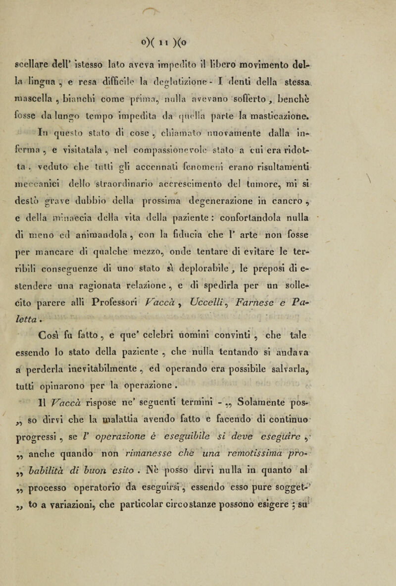 sceliare dell’ istesso lato aveva impedito il libero movimento del¬ la lingua, e resa difficile la deglutizione - I denti della stessa mascella , bianchi come prima, nulla avevano sofferto, benché fosse da lungo tempo impedita da quella parte la masticazione. In questo stato di cose , chiamato nuovamente dalla in¬ ferma , e visitatala , nel compassionevole stato a cui era ridot¬ ta . veduto che tutti gli accennati fenomeni erano risultamenti meccanici dello straordinario accrescimento del tumore, mi si » • destò grave dubbio della prossima degenerazione in cancro , c della minaccia della vita della paziente : confortandola nulla di meno ed animandola , con la fiducia che 1' arte non fosse per mancare di qualche mezzo, onde tentare di evitare le ter¬ ribili conseguenze di uno stato s\ deplorabile , le preposi di e- stendere una ragionata relazione , e di spedirla per un solle¬ cito parere alli Professori Vacca , Uccelli, Farnese e Va- letta . Cosi fu fatto, e que’ celebri uomini convinti , che tale essendo lo stato della paziente , che nulla tentando si andava a perderla inevitabilmente , ed operando era possibile salvarla, tutti opinarono per la operazione . 11 Vacca rispose ne’ seguenti termini - „ Solamente pos- „ so dirvi che la malattia avendo fatto e facendo di continuo progressi , se V operazione è eseguibile si deve eseguire , „ anche quando non rimanesse che una remotissima pro- ,, babilità di buon esito . IN e posso dirvi nulla in quanto al ,, processo operatorio da eseguirsi, essendo esso pure sogget-’ ,, to a variazioni, che particolar circostanze possono esigere ; su