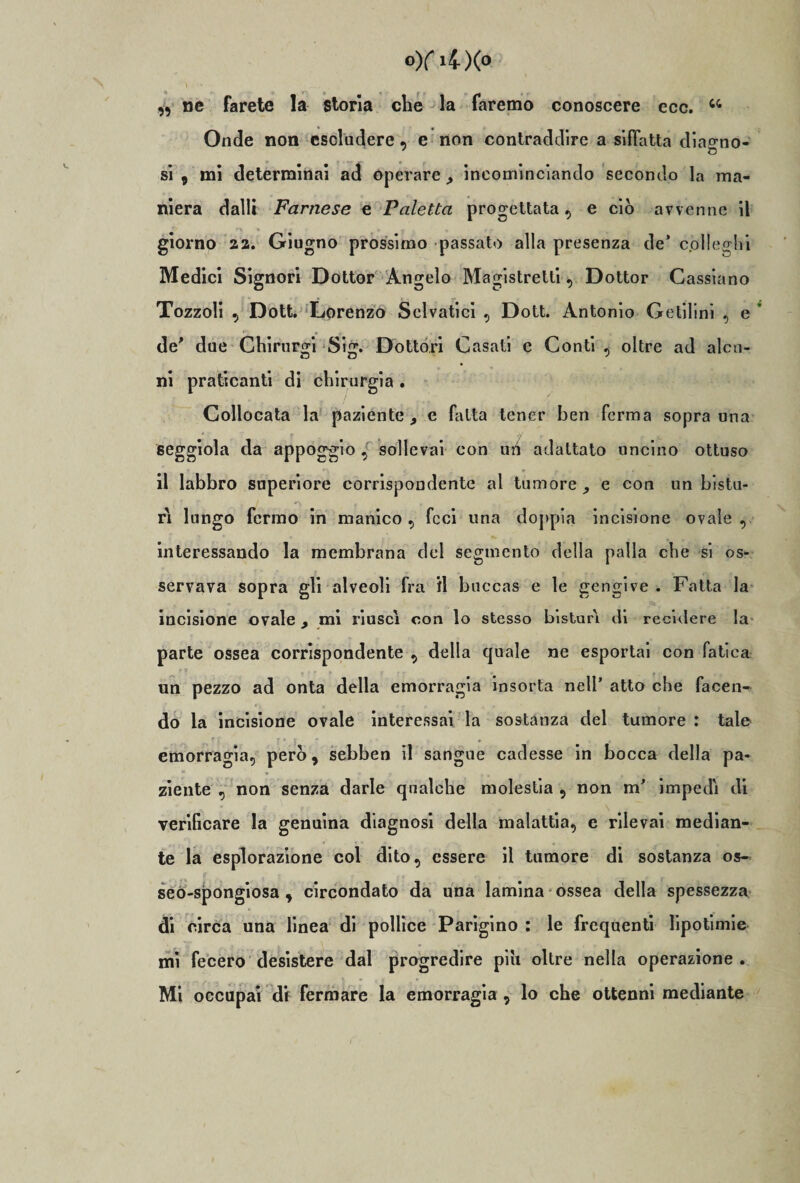 0)f l4)(» ■ 1 . «*• .... ,, ne farete la storia che la faremo conoscere ecc. w Onde non escludere, e non contraddire a siffatta diao-no- si , mi determinai ad operareincominciando secondo la ma¬ niera dalli Farnese e Paletta progettata, e ciò avvenne il giorno aa. Giugno prossimo passato alla presenza de’ colleglli Medici Signori Dottor Angelo Magistrelti, Dottor Cassiano Tozzoli , Dott. Lorenzo Selvatici , Dott. Antonio Getilini , e de* due Chirur^i Sig. Dottori Casati e Conti , oltre ad alcn- ni praticanti di chirurgia . Collocata la paziente 9 e fatta tener ben ferma sopra una seggiola da appoggio , sollevai con un adattato uncino ottuso il labbro superiore corrispondente al tumore e con un bistu¬ ri lungo fermo in manico, feci una doppia incisione ovale, interessando la membrana del segmento della palla che si os¬ servava sopra gli alveoli fra il bnccas e le gengive . Fatta la incisione ovale , mi riuscì con lo stesso bisturi di recidere la parte ossea corrispondente , della quale ne esportai con fatica un pezzo ad onta della emorragia insorta nell’ atto che facen¬ do la incisione ovale interessai la sostanza del tumore : tale emorragia, però, sebben il sangue cadesse in bocca della pa¬ ziente , non senza darle qualche molestia , non m' impedì di verificare la genuina diagnosi della malattia, e rilevai median¬ te la esplorazione col dito, essere il tumore di sostanza os- seò-spongiosa , circondato da una lamina ossea della spessezza di circa una linea di pollice Parigino : le frequenti lipotimie mi fecero desistere dal progredire piu oltre nella operazione.