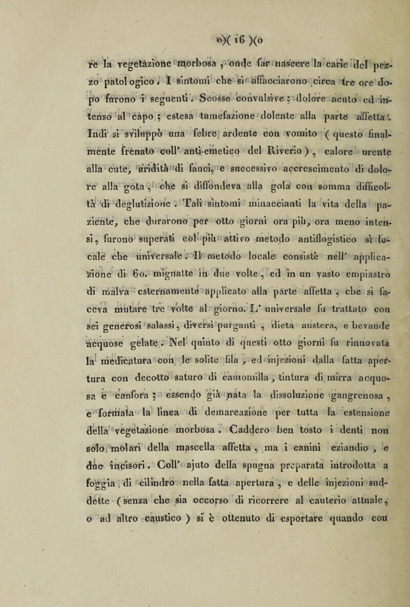 ire la vegetazione morbosa , onde far nascere la carie del pez¬ zo patologico* I sintomi che si affacciarono circa tre ore do¬ po furono i seguenti. Scosse convulsive ; dolore acuto ed in¬ tenso al capo ; estesa tumefazione dolente alla parte affetta ®. Indi si sviluppò una febre ardente con vomito ( questo final¬ mente frenato coll’ anti-emetico del Riverlo ) , calore urente alla cute, aridità di fauci, e successivo accrescimento di dolo¬ re alla gota , che si diffondeva alla gola con somma difficol¬ ta di deglutizione . Tali sintomi minacòianti la vita della pa¬ ziente, che durarono per otto giorni ora più, ora meno inten¬ si, furono superati còl più attivo metodo antiflogistico si lo¬ cale che universale. It metodo locale consistè nell’ applica¬ tone di 60. mignatte in due volte , ed in un vasto empiastro di malva esternamente, applicato alla parte affetta , che si fa¬ ceva mutare tre volte al giorno. L’ universale fu trattato con sei generosi salassi, diversi purganti , dieta austera, e bevande acquose gelate . Nel quinto di questi otto giorni fu rinnovata la medicatura con le solite fila , ed infezioni dalla fatta aper¬ tura con decotto saturo di camomilla , tintura di mirra acquo¬ sa è canfora ; essendo già nata la dissoluzione gangrenosa , e formata la linea di demarcazione per tutta la estensione della vegetazione morbosa . Caddero ben tosto i denti non solo melari della mascella affetta , ma i canini eziandio , e dèe incisori. Coll* ajuto della spugna preparata introdotta a foggia di cilindro nella fatta apertura , e delle infezioni sud¬ dette (senza che sia occorso di ricorrere al cauterio attuale, o ad altro caustico ) si è ottenuto di esportare quando con