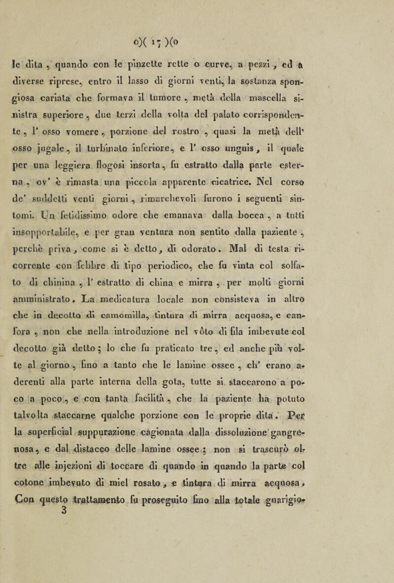 le dita , quando con le pinzette rette o curve, a pezzi ; ed a diverse riprese, entro il lasso di giorni venti, la sostanza spon- giosa cariata che formava il tumore , metà della inascella si¬ nistra superiore , due terzi della volta del palato corrisponden¬ te , 1* osso vomere , porzione del rostro , quasi la metà dell’ osso jugale , il turbinato inferiore, e 1* osso unguis , il quale per una leggiera flogosi insorta, fu estratto dalla parte ester¬ na , ov’ è rimasta una piccola apparente cicatrice. Nel corso de' suddetti venti giorni , rimarchevoli furono i seguenti sin¬ tomi. Un fetidissimo odore che emanava dalla bocca , a tutti insopportabile, e per gran ventura non sentito dalla paziente , perche priva ^ come si h detto ? di odorato. Mal di testa ri¬ corrente con febbre di tipo periodico, che fu vìnta col solfa¬ to di chinina , Y estratto di china e mirra , per molti giorni amministrato. La medicatura locale non consisteva in altro che in decotto di camomilla, tintura di mirra acquosa, e can¬ fora , non che nella introduzione nel voto di fila imbevute col decotto già detto ; lo che fu praticato tre , ed anche piu vol¬ te al giorno , fino a tanto che le lamine ossee , eh* erano a- derenti alla parte interna della gota, tutte si staccarono a po¬ co a poco, e con tanta facilità, che la paziente ha potuto talvolta staccarne qualche porzione con le proprie dita. Per la superficial suppurazione cagionata dalla dissoluzione gangré- nosa, e dal distacco delle lamine ossee ; non si trascurò oh tre alle injezioni di toccare di quando in quando la parte col cotone imbevuto di miei rosato, e tintura di mirra acquosa. Con questo trattamento fu proseguito fino alla totale guarigio*