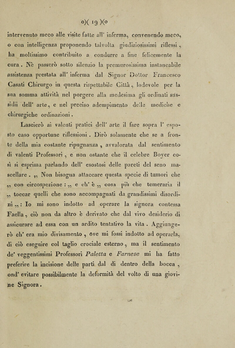 intervenuto meco alle visite fatte all’ inferma, convenendo meco, o con intelligenza proponendo talvolta giudiziosissimi ridessi , ha moltissimo contribuito a condurre a fine felicemente la cura . Nè passerò sotto silenzio la premurosissima instancabile assistenza prestata all’ inferma dal Signor Dottor Francesco Casati Chirurgo in questa rispettabile Città, lodevole per la sua somma attività nel porgere alla medesima gli ordinati sus¬ si dii dell’ arte, e nel preciso adempimento delle mediche e chirurgiche ordinazioni. Lascierò ai valenti pratici dell’ arte il fare sopra 1’ espo¬ sto caso opportune riflessioni . Dirò solamente che se a fron¬ te della mia costante ripugnanza , avvalorata dal sentimento di valenti Professori , e non ostante che il celebre Bojer co¬ si si esprima parlando dell’ esostosi delle pareti del seno ma¬ scellare . Non bisogna attaccare questa specie di tumori che ,, con circospezione : „ e eh’ è „ cosa pili che temeraria il ,, toccar quelli che sono accompagnati da grandissimi disordi¬ ni „ : Io mi sono indotto ad operare la signora contessa Faella , ciò non da altro è derivato che dal vivo desiderio di assicurare ad essa con un ardito tentativo la vita . Aooiunoe- rò eh’ era mio divisamente) , óve mi fossi indotto ad operarla, di ciò eseguire col taglio crociale esterno, ma il sentimento de’ vcoerentissimi Professori Paletta e Farnese mi ha fatto preferire la incisione delfe parti dal di dentro della bocca , ond' evitare possibilmente la deformità del volto di una giovi¬ ne Signora. ' ’ ' ir*