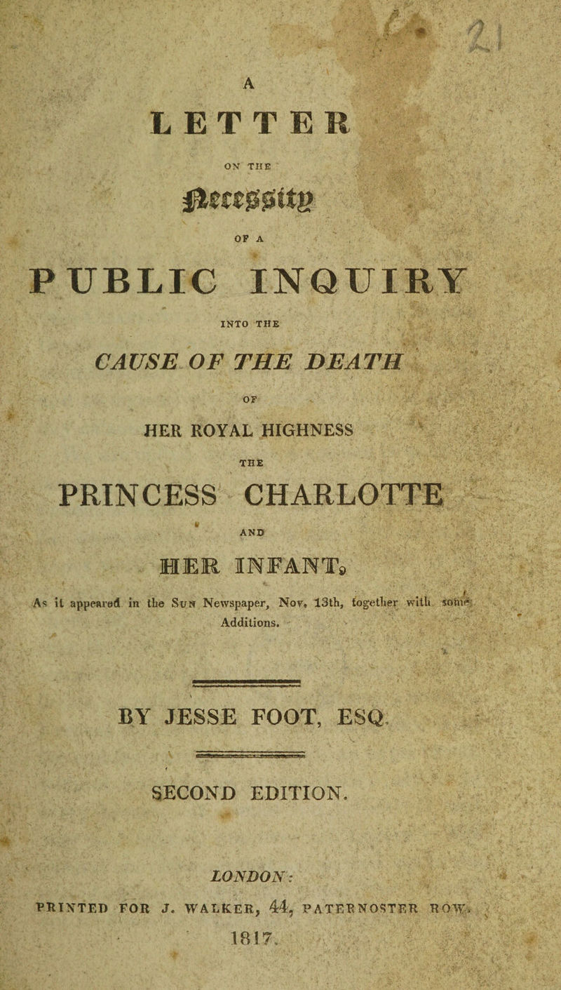LETTER ON THE PUBLIC INQUIRY INTO THE CAUSE OF THE DEATH OF HER ROYAL HIGHNESS THE PRINCESS CHARLOTTE Ir AND HER INFANT9 f As il appeared in the Sun Newspaper, Nor. 13th, tog-ether with sotne- Additions. BY JESSE FOOT, ESQ, SECOND EDITION. LONDON: PRINTED FOR J. WALKER, 44, PATERNOSTER ROW. 1817.