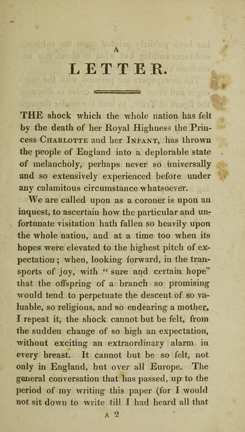LETTER. THE shock which the whole nation has felt by the death of her Royal Highness the Prin¬ cess Charlotte and her Infant, has thrown the people of England into a deplorable state of melancholy, perhaps never so universally and so extensively experienced before under any calamitous circumstance whatsoever. We are called upon as a coroner is upon an inquest, to ascertain how the particular and un¬ fortunate visitation hath fallen so heavily upon the whole nation, and at a time too when its hopes were elevated to the highest pitch of ex¬ pectation ; when, looking forward, in the tran¬ sports of joy, with sure and certain hope” that the offspring of a branch so promising M ould tend to perpetuate the descent of so va¬ luable, so religious, and so endearing a mother# I repeat it, the shock cannot but be felt, from the sudden change of so high an expectation, without exciting an extraordinary alarm in every breast. It cannot but be so felt, not only in England, but over all Europe. The general conversation that has passed, up to the period of my wTiting this paper (for I would not sit down to write till I had heard all that A 2