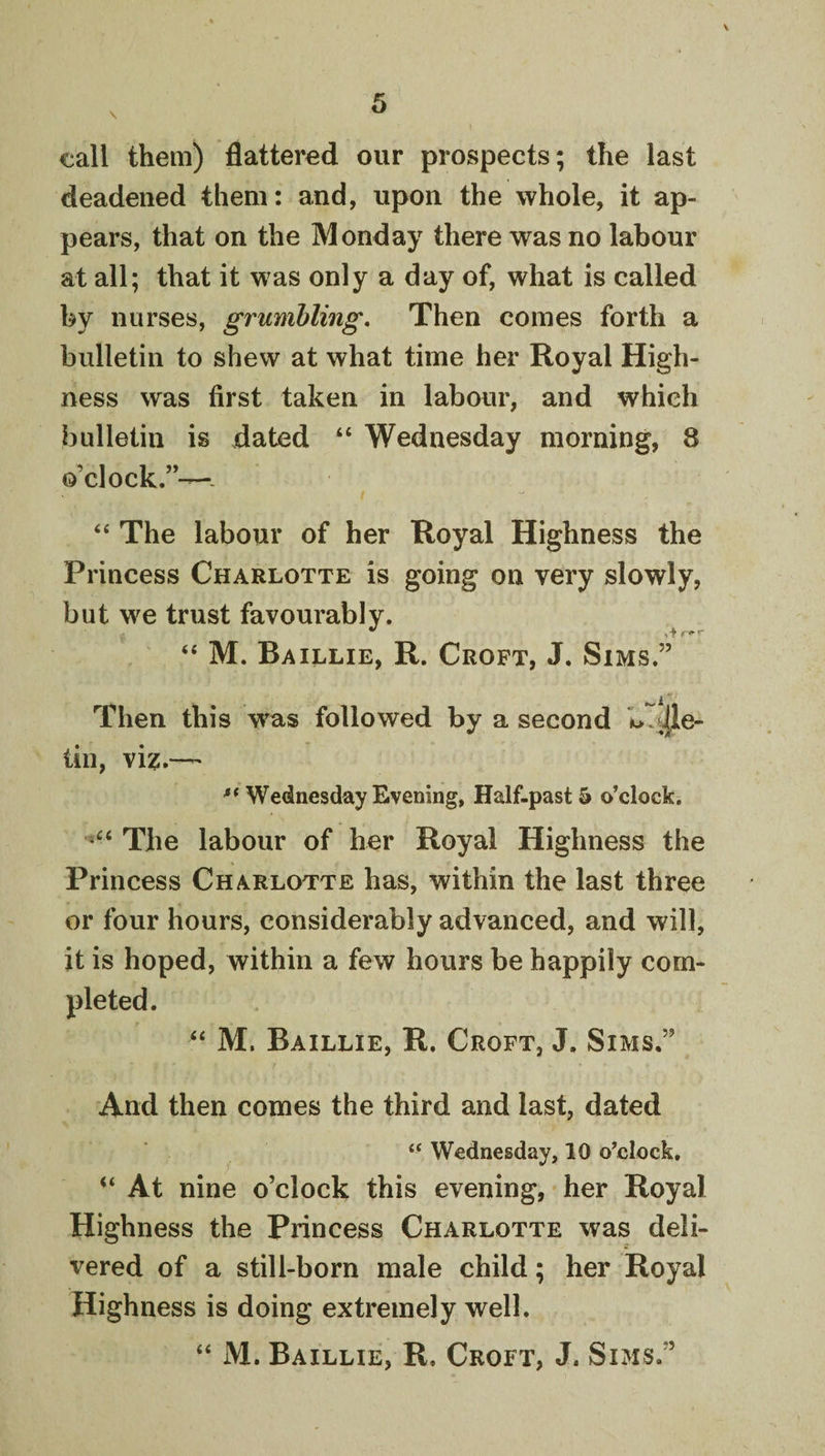 \ call them) flattered our prospects; the last deadened them: and, upon the whole, it ap¬ pears, that on the Monday there was no labour at all; that it was only a day of, what is called by nurses, grumbling. Then comes forth a bulletin to shew at what time her Royal High¬ ness was first taken in labour, and which bulletin is dated “ Wednesday morning, 8 o’clock.”—- “ The labour of her Royal Highness the Princess Charlotte is going on very slowly, but we trust favourably. “ M. Baillie, R. Croft, J. Sims.” Then this w^as followed by a second b.J[le- tin, vi?;.— Wednesday Evening, Half.past^ o’clock. The labour of her Royal Highness the Princess Charlotte has, within the last three or four hours, considerably advanced, and will, it is hoped, within a few hours be happily com¬ pleted. “ M. Baillie, R. Croft, J. Sims.” And then comes the third and last, dated “ Wednesday, 10 o’clock, “ At nine o’clock this evening, her Royal Highness the Princess Charlotte was deli¬ vered of a still-born male child; her Royal Highness is doing extremely well. “ M. Baillie, R. Croft, J. Sims.”