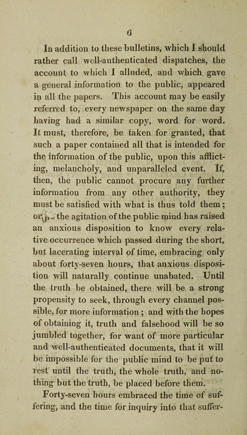 In addition to these bulletins, which I should rather call well-authenticated dispatches, the account to which I alluded, and which gave a general information to the public, appeared in all the papers. This account may be easily referred to, every newspaper on the same day having had a similar copy, word for word. It must, therefore, be taken for granted, that such a paper contained all that is intended for the information of the public, upon this afflict¬ ing, melancholy, and unparalleled event. If, then, the public cannot procure any further information from any other authority, they must be satisfied with what is thus told them; or.p Jthe agitation of the public mind has raised an anxious disposition to know every rela¬ tive occurrence which passed during the short, but lacerating interval of time, embracing only about forty-seven hours, that anxious disposi¬ tion will naturally continue unabated. Until the truth be obtained, there will be a strong propensity to seek, through every channel pos¬ sible, for more information; and with the hopes of obtaining it, truth and falsehood will be so jumbled together, for want of more particular and well-authenticated documents, that it will be impossible for the public mind to be put to rest until the truth, the whole truth, and no¬ thing but the truth, be placed before them. Forty-seven hours embraced the time of suf¬ fering, and the time for inquiry into that suffer-