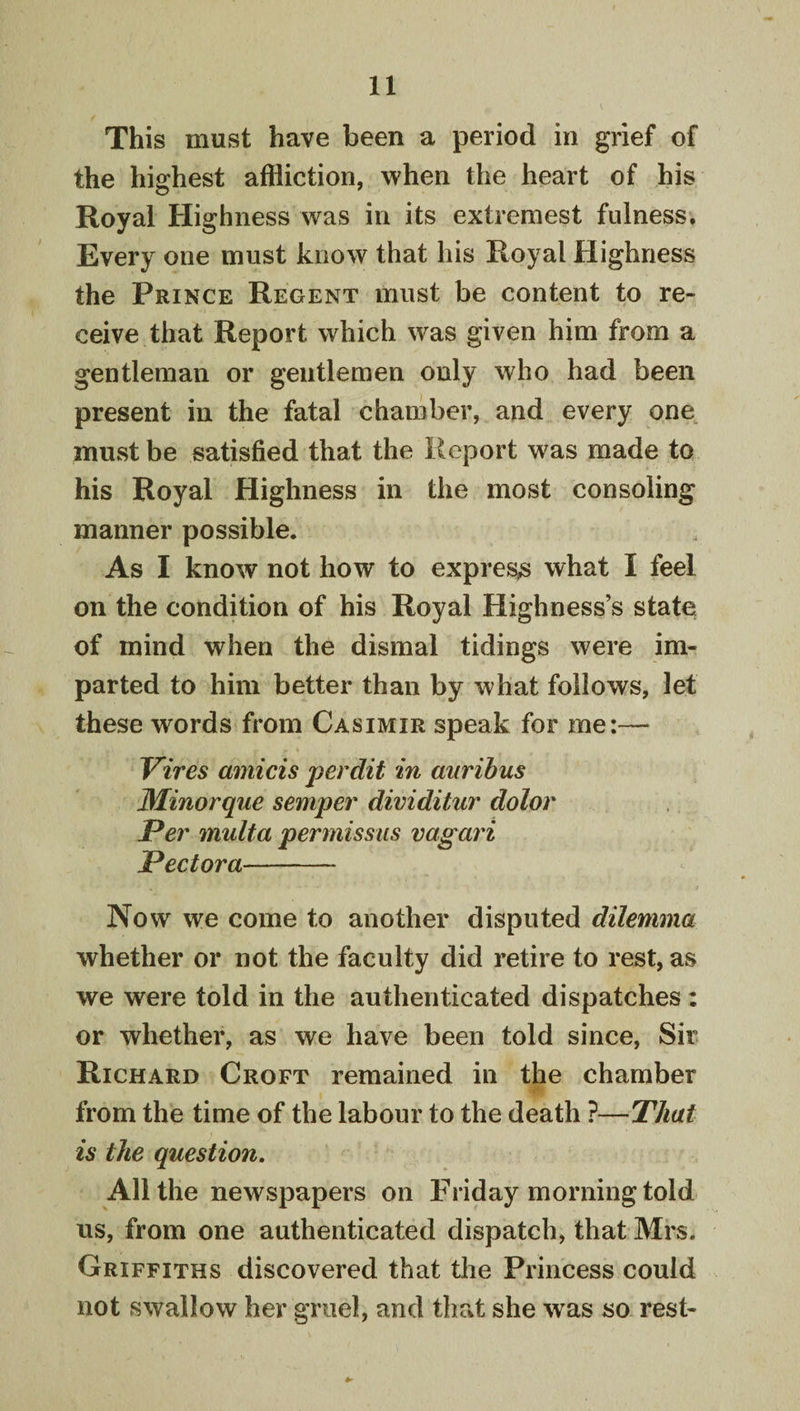 This must have been a period in grief of the highest affliction, when the heart of his Royal Highness was in its extremest fulness. Every one must know that his Royal Highness the Prince Regent must be content to re¬ ceive that Report which was given him from a gentleman or gentlemen only who had been present in the fatal chamber, and every one must be satisfied that the Report was made to his Royal Highness in the most consoling manner possible. As I know not how to express what I feel on the condition of his Royal Highness’s state of mind when the dismal tidings were im¬ parted to him better than by what follows, let these words from Casimir speak for me:— Vires amicis perdit in mirihus Minorque semper dividitur dolor Per multa permissiis vagari Pectora- Now we come to another disputed dilemma whether or not the faculty did retire to rest, as we were told in the authenticated dispatches : or whether, as we have been told since. Sir Richard Croft remained in the chamber ■r from the time of the labour to the death ?—That is the question. All the newspapers on Friday morning told us, from one authenticated dispatch, that Mrs. Griffiths discovered that the Princess could not swallow her gruel, and that she was so rest-