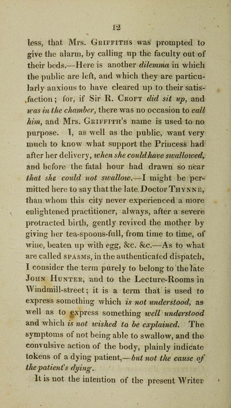 less, that Mrs. Griffiths was' prompted to give the alarm, by calling np the faculty out of their beds.—Here is another dilemma in which the public are left, and which they are particu¬ larly anxious to have cleared up to their satis- »faction; for, if Sir R. Croft did sit up, and was in the chamber, there was no occasion to call Mm, and Mrs. Griffith’s name is used to no purpose. 1, as well as the public, want very much to know what support the Princess had* after her delivery, when she coiddJiave sivallowed,^ and before the fatal hour had drawn so near that she could not swallow might be per¬ mitted here to say that the late,Doctor Thynne, than whom this city never experienced a more enlightened practitioner, always, after a severe protracted birth, gently revived the mother by giving her tea-spoons-full, from time to time, of wine, beaten up with egg, &amp;c. &amp;c.'—As to what are called spasms, in the authenticated dispatch, I consider the term purely to belong to the late John Hunter, and to the Lecture-Rooms in Windmill-street; it is a term that is used to express something which is not understood, as well as to express something well under^stood and which is not wished to he explained. The symptoms of not being able to swallow, and the convulsive action of the body, plainly indicate tokens of a dying patient,—but not the cause of the patient's dying. It is not the intention of the present Writer