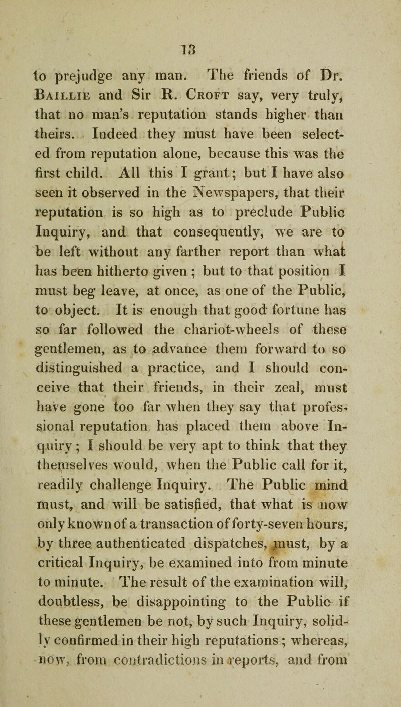 to prejudge any man* The friends of Dr. Baillie and Sir R. Croft say, very truly, that no man’s reputation stands higher than theirs. Indeed they must have been select¬ ed from reputation alone, because this was the first child. All this I grant; but I have also seen it observed in the Newspapers, that their reputation is so high as to preclude Public Inquiry, and that consequently, we are to be left without any farther report than what has been hitherto given ; but to that position I must beg leave, at once, as one of the Public, to object. It is enough that good fortune has so far followed the chariot-wheels of these gentlemen, as to advance them forward to so distinguished a practice, and I should con¬ ceive that their friends, in their zeal, must I have gone too far when they say that profes¬ sional reputation has placed them above In¬ quiry ; I should be very apt to think that they themselves would, when the Public call for it, readily challenge Inquiry. The Public mind must, and will be satisfied, that what is now only known of a transaction of forty-seven hours, by three authenticated dispatches, must, by a critical Inquiry, be examined into from minute to minute. The result of the examination will, doubtless, be disappointing to the Public if these gentlemen be not, by such Inquiry, solid¬ ly confirmed in their high reputations; whereas, now, from contradictions in reports, and from
