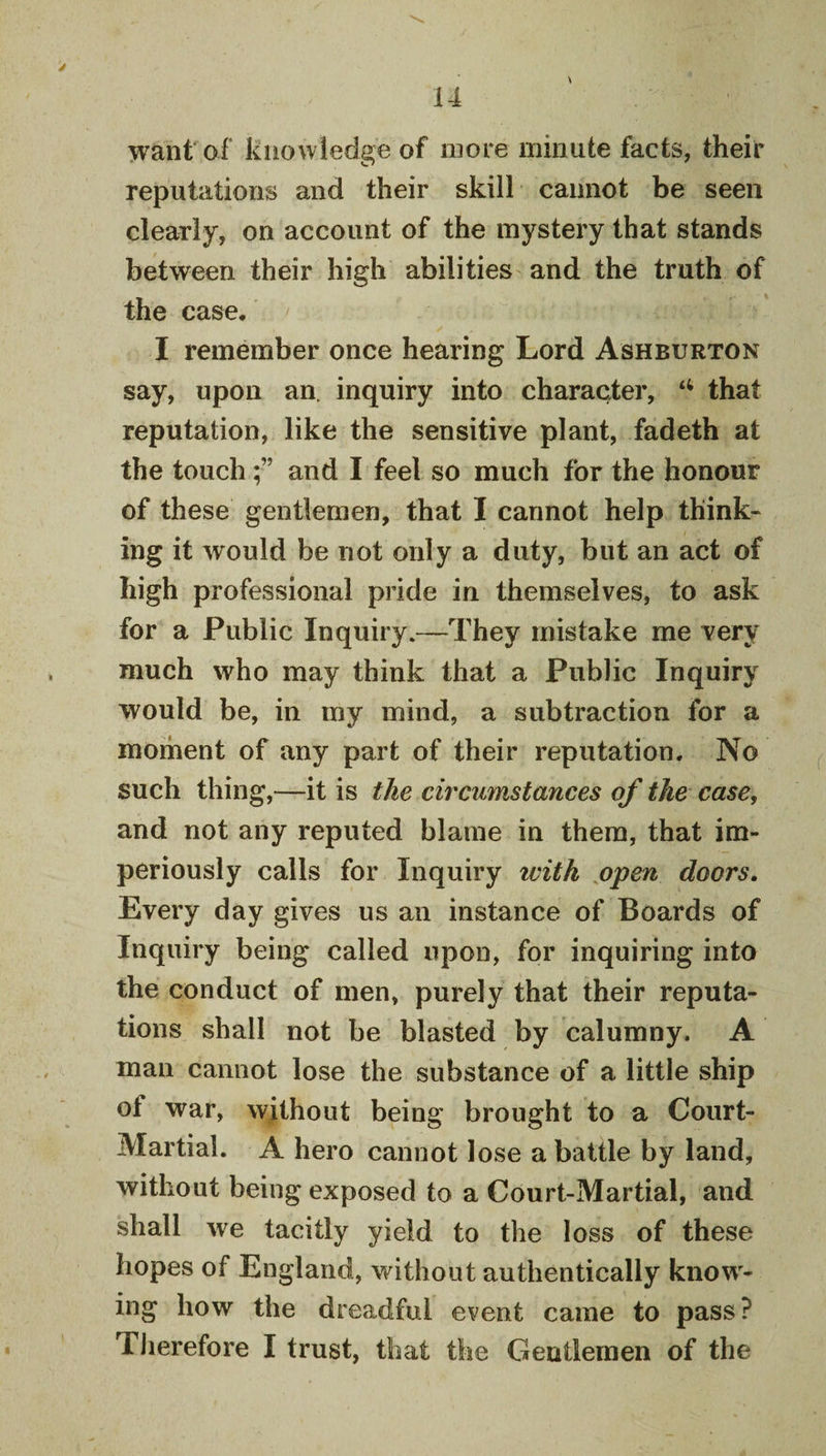 &gt; 14 want of knowledge of more minute facts, their reputations and their skill cannot be seen clearly, on account of the mystery that stands between their high abilities and the truth of the case, I remember once hearing Lord Ashburton say, upon an. inquiry into character, that reputation, like the sensitive plant, fadeth at the touchand I feel so much for the honour of these gentlemen, that I cannot help think¬ ing it would be not only a duty, but an act of high professional pride in themselves, to ask for a Public Inquiry.—They mistake me very much who may think that a Public Inquiry would be, in my mind, a subtraction for a moment of any part of their reputation. No such thing,—it is the circumstances of the case, and not any reputed blame in them, that im¬ periously calls for Inquiry with open doors. Every day gives us an instance of Boards of Inquiry being called upon, for inquiring into the conduct of men, purely that their reputa¬ tions shall not be blasted by calumny. A man cannot lose the substance of a little ship of war, without being brought to a Court- Martial. A hero cannot lose a battle by land, without being exposed to a Court-Martial, and shall we tacitly yield to the loss of these hopes of England, without authentically know¬ ing how the dreadful event came to pass? Tlierefore I trust, that the Gentlemen of the