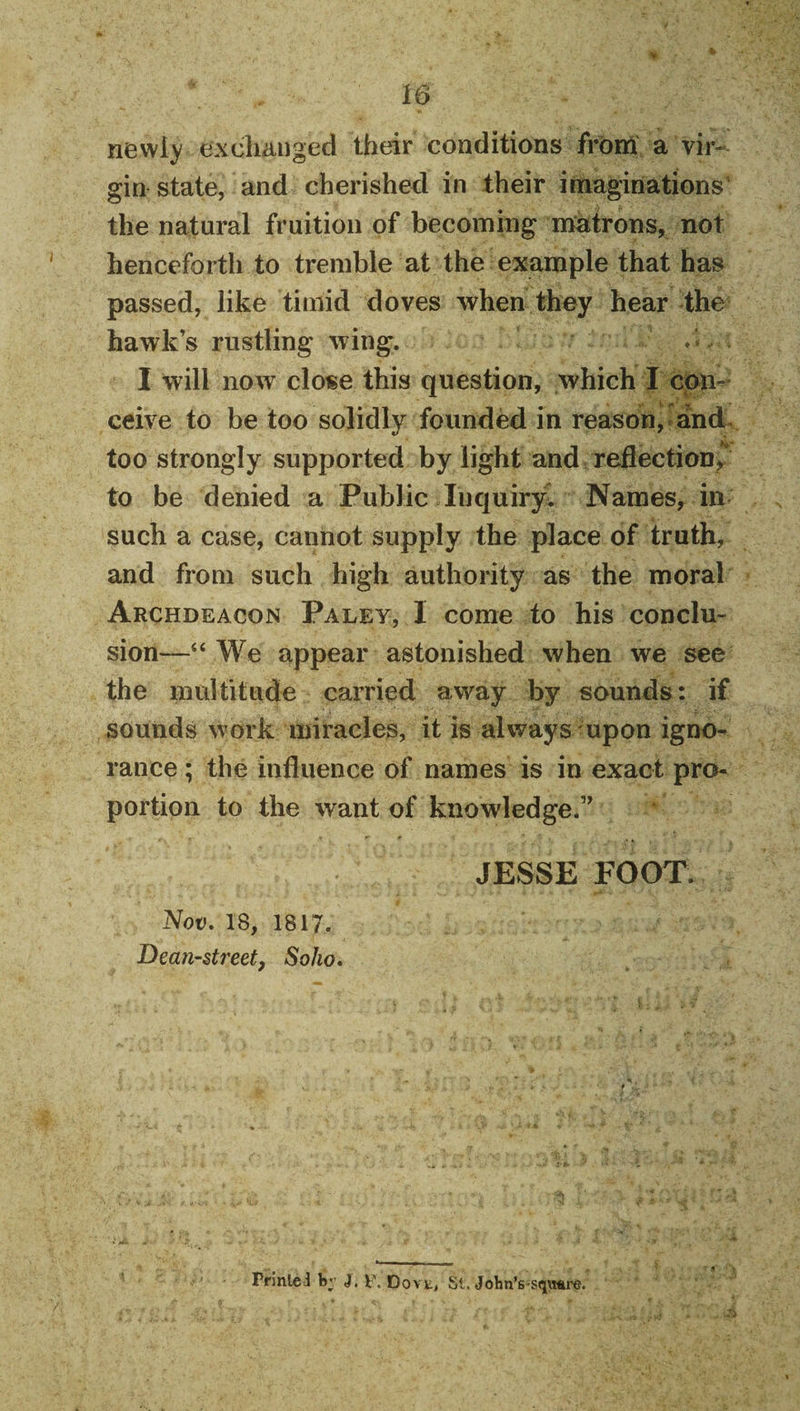 newiy exdianged their conditions from a vir¬ gin state, and cherished in their infiaginations the natural fruition of becoming matrons, not henceforth to tremble at the example that has passed, like timid doves when they hear the hawk’s rustling wing. I will now clo«e this question, which I con¬ ceive to be too solidly founded in reason, dnd&gt; too strongly supported by light and reflection^' to be denied a Public Inquiry^ Names, in such a case, cannot supply the place of truth, and from such high authority as the moral Archdeacon Paley, 1 come to his conclu¬ sion—“ We appear astonished when we see the multitude carried away by sounds: if sounds work miracles, it is always upon igno¬ rance ; the influence of names is in exact pro¬ portion to the want of knowledge.” JESSE FOOT. Nov. 18, 1817. Dean-streety Soho. Printed b;' J. V\ Dovt^ St. John’s-sqv»re.