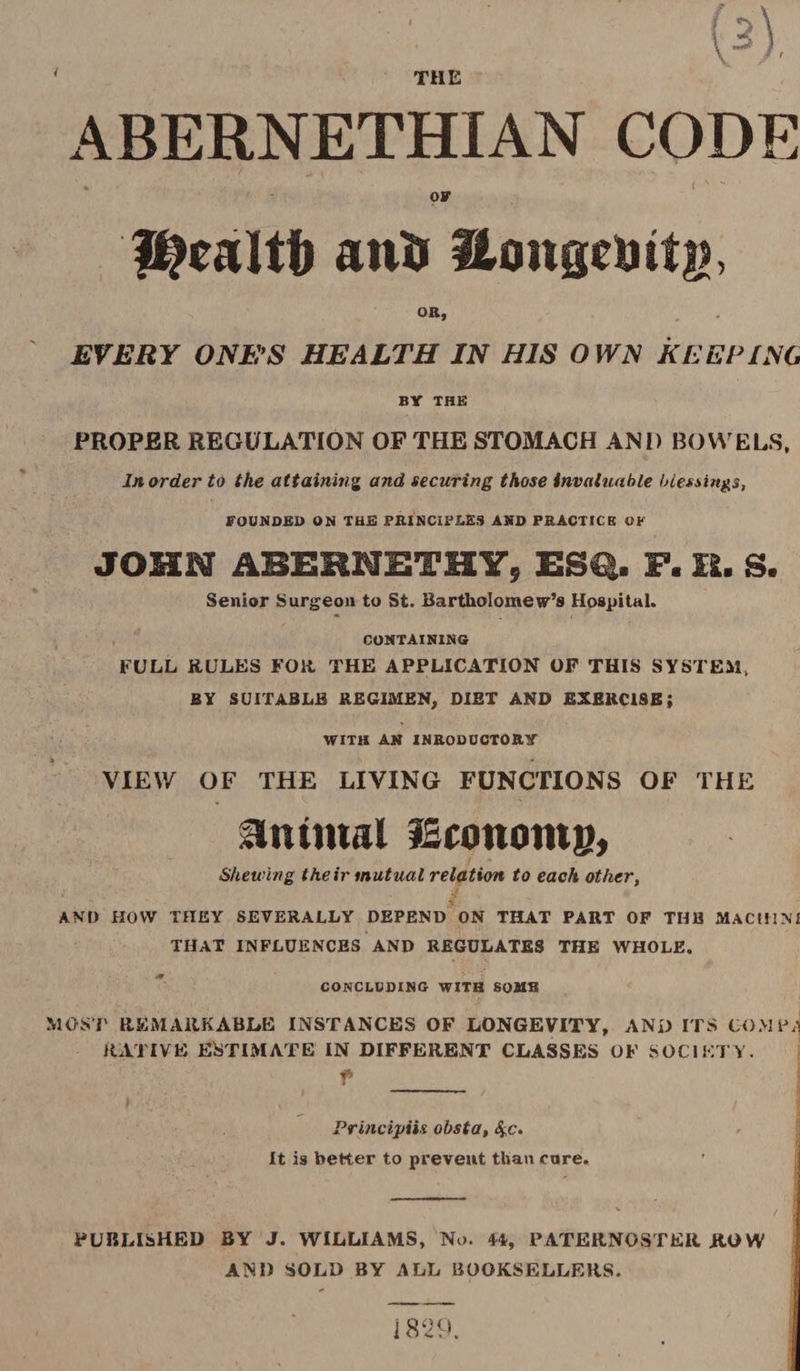 ' THE ABERNETHIAN CODE • t X - OF fflwltf) anti Hongeuits, OK, EVERY ONE’S HEALTH IN HIS OWN KEEPING BY THE PROPER REGULATION OF THE STOMACH AND BOWELS, In order to the attaining and securing those invaluable blessings, FOUNDED ON THE PRINCIPLES AND PRACTICE OK JOHN ABEHNETHY, ESQ. F. H. S. Senior Surgeon to St. Bartholomew’s Hospital. CONTAINING FULL RULES FOR THE APPLICATION OF THIS SYSTEM, BY SUITABLE REGIMEN, DIET AND EXERCISE; WITH AN INRODUCTORY VIEW OF THE LIVING FUNCTIONS OF THE Antmal fSconoms, Shewing their mutual relation to each other, AND HOW THEY SEVERALLY DEPEND ON THAT PART OF TUB MACt!INI THAT INFLUENCES AND REGULATES THE WHOLE. CONCLUDING WITH SOMB MOST REMARKABLE INSTANCES OF LONGEVITY, AND ITS COM RATIVE ESTIMATE IN DIFFERENT CLASSES OF SOCIETY. f _ Principiis obsta, 4c. It is better to prevent than care. PUBLISHED BY J. WILLIAMS, No. PATERNOSTER ROW AND SOLD BY ALL BOOKSELLERS. 1829.