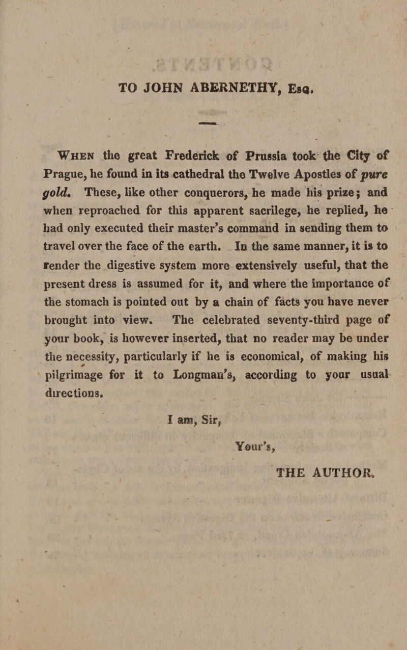 TO JOHN ABERNETHY, Esq. When the great Frederick of Prussia took the City of Prague, he found in its cathedral the Twelve Apostles of pure gold. These, like other conquerors, he made his prize; and when reproached for this apparent sacrilege, he replied, he had only executed their master’s command in sending them to travel over the face of the earth. In the same manner, it is to render the digestive system more extensively useful, that the present dress is assumed for it, and where the importance of the stomach is pointed out by a chain of facts you have never brought into view. The celebrated seventy-third page of your book, is however inserted, that no reader may be under the necessity, particularly if he is economical, of making his * pilgrimage for it to Longman’s, according to your usual directions. I am, Sir, Your’s, THE AUTHOR.