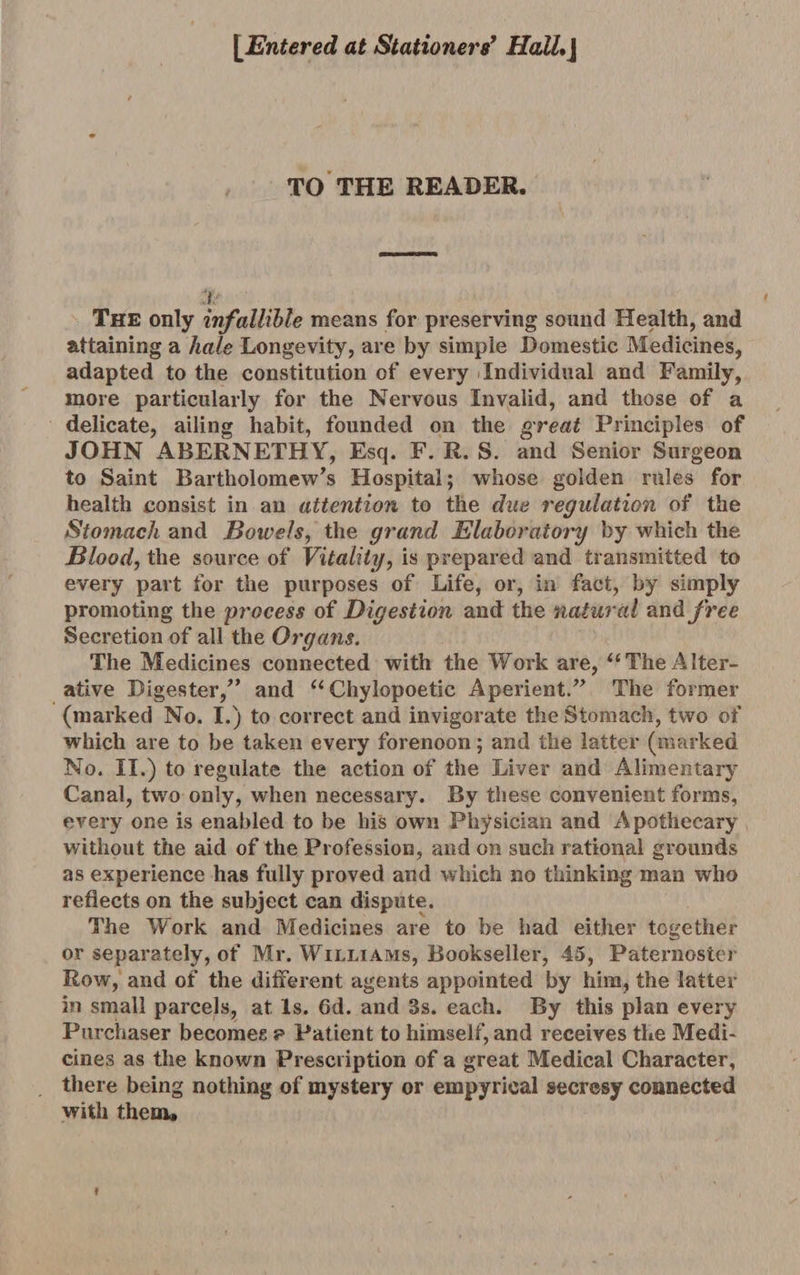 [Entered at Stationers’ HaiL\ TO THE READER. l ' The only infallible means for preserving sound Health, and attaining a hale Longevity, are by simple Domestic Medicines, adapted to the constitution of every Individual and Family, more particularly for the Nervous Invalid, and those of a delicate, ailing habit, founded on the great Principles of JOHN ABERNETHY, Esq. F. R. S. and Senior Surgeon to Saint Bartholomew’s Hospital; whose golden rules for health consist in an attention to the due regulation of the Stomach and Bowels, the grand Elaboratory by which the Blood, the source of Vitality, is prepared and transmitted to every part for the purposes of Life, or, in fact, by simply promoting the process of Digestion and the natural wadi free Secretion of all the Organs. The Medicines connected with the Work are, “The Alter¬ ative Digester,” and “Chylopoetic Aperient.” The former (marked No. I.) to correct and invigorate the Stomach, two of which are to be taken every forenoon; and the latter (marked No. II.) to regulate the action of the Liver and Alimentary Canal, two only, when necessary. By these convenient forms, every one is enabled to be his own Physician and Apothecary without the aid of the Profession, and on such rational grounds as experience has fully proved and which no thinking man who reflects on the subject can dispute. The Work and Medicines are to be had either together or separately, of Mr. Williams, Bookseller, 45, Paternoster Row, and of the different agents appointed by him, the latter in small parcels, at Is. 6d. and Bs. each. By this plan every Purchaser becomes p Patient to himself, and receives the Medi¬ cines as the known Prescription of a great Medical Character, there being nothing of mystery or empyrical secresy connected with them. V