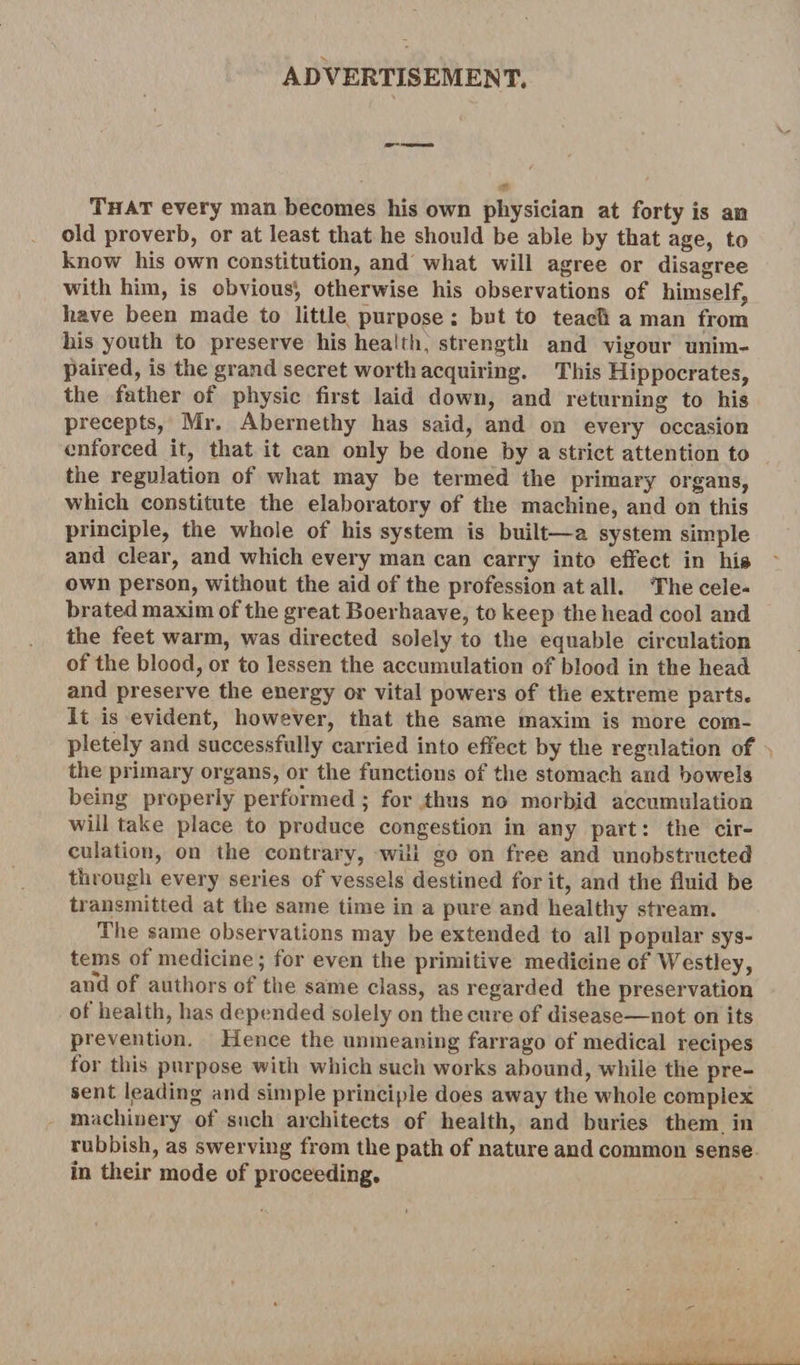 ADVERTISEMENT. That every man becomes his own physician at forty is an old proverb, or at least that he should be able by that age, to know his own constitution, and what will agree or disagree with him, is obvious’, otherwise his observations of himself, have been made to little purpose: but to teach a man from his youth to preserve his health, strength and vigour unim¬ paired, is the grand secret worth acquiring. This Hippocrates, the father of physic first laid down, and returning to his precepts, Mr. Abernethy has said, and on every occasion enforced it, that it can only be done by a strict attention to the regulation of what may be termed the primary organs, which constitute the elaboratory of the machine, and on this principle, the whole of his system is built—a system simple and clear, and which every man can carry into effect in hi» own person, without the aid of the profession at all. The cele¬ brated maxim of the great Boerhaave, to keep the head cool and the feet warm, was directed solely to the equable circulation of the blood, or to lessen the accumulation of blood in the head and preserve the energy or vital powers of the extreme parts. It is evident, however, that the same maxim is more com¬ pletely and successfully carried into effect by the regulation of the primary organs, or the functions of the stomach and bowels being properly performed ; for thus no morbid accumulation will take place to produce congestion in any part: the cir¬ culation, on the contrary, will go on free and unobstructed through every series of vessels destined for it, and the fluid be transmitted at the same time in a pure and healthy stream. The same observations may be extended to all popular sys¬ tems of medicine; for even the primitive medicine of Westley, and of authors of the same class, as regarded the preservation of health, has depended solely on the cure of disease—not on its prevention. Hence the unmeaning farrago of medical recipes for this purpose with which such works abound, while the pre¬ sent Reading and simple principle does away the whole complex machinery of such architects of health, and buries them in rubbish, as swerving from the path of nature and common sense in their mode of proceeding.
