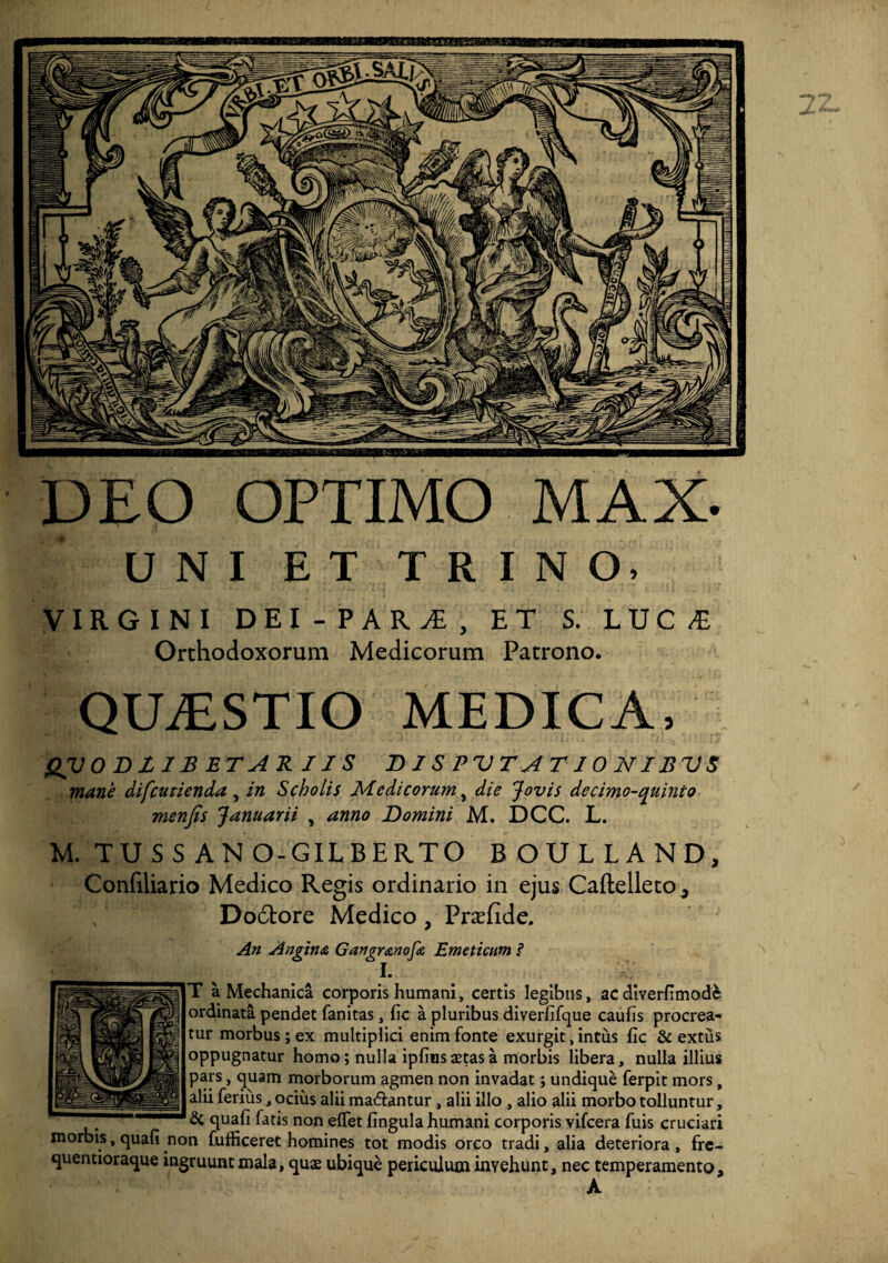 DEO OPTIMO MAX- UNIET T E I N O, VIRGINI DEI - PARA, ET S. LUCA Orthodoxorum Medicorum Patrono. QUASTIO MEDICA, QV 0D JL IB ET AR 11S D1SPVTAT10NIBVS mane difcutienda, in Scholis Medicorum, die Jovis decimo-quinto menfis Januarii , anno Domini M. DCC. L. M. TU S S AN O-GILBERTO BOULLAND, Confiliario Medico Regis ordinario in ejus CafteiletOj Do6tore Medico , Prxfide. An Angina Gangranofa Emeticum ? I. ^ T a Mechanica corporis humani, certis legibus, acdiverfimodfc ordinata pendet fanitas, fic a pluribus diverfifque caufis procrea¬ tur morbus; ex multiplici enim fonte exurgit, intus fic & extus oppugnatur homo; nulla ipfiiis astas a morbis libera, nulla illius pars, quam morborum agmen non invadat; undique ferpit mors, alii ferius, ocius alii ma&antur , alii illo , alio alii morbo tolluntur, & quafi fatis non eflfet fingula humani corporis vifcera fuis cruciari morbis, quafi non fufficeret homines tot modis orco tradi, alia deteriora , fre- quentioraque ingruunt mala, qu$ ubique periculum invehunt, nec temperamento, A