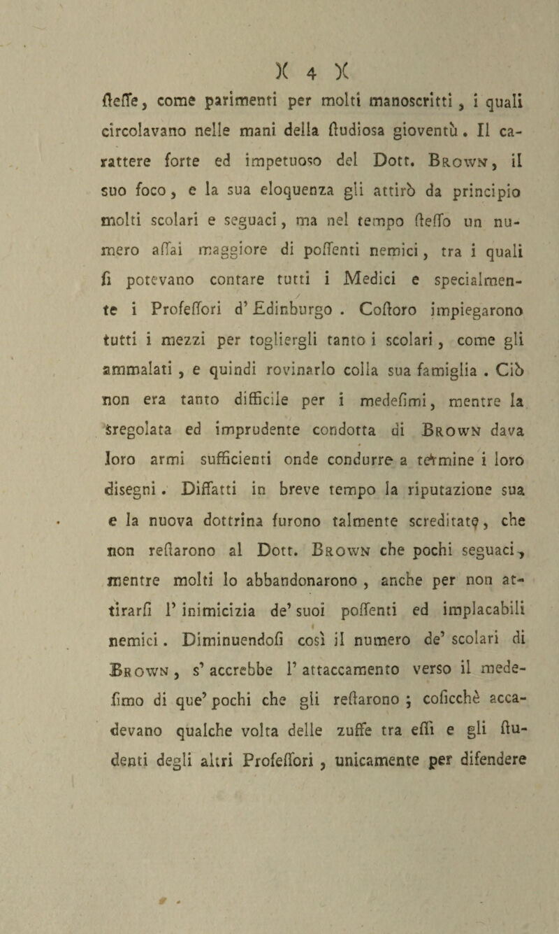 flette, come parimenti per molti manoscritti , i quali circolavano nelle mani della ttudiosa gioventù • Il ca¬ rattere forte ed impetuoso del Dott. Brown, il suo foco, e la sua eloquenza gli attirò da principio molti scolari e seguaci, ma nel tempo fletto un nu¬ mero attai maggiore di pottenti nemici, tra i quali fi potevano contare tutti i Medici e specialmen¬ te i Profettori d’Edinburgo . Cottoro impiegarono tutti i mezzi per togliergli tanto i scolari, come gli ammalati , e quindi rovinarlo colla sua famiglia . Ciò non era tanto diffìcile per i medefìmi, mentre la Sregolata ed imprudente condotta di Brown dava loro armi sufficienti onde condurre a termine i loro disegni . Diffatti in breve tempo la riputazione sua e la nuova dottrina furono talmente screditata, che non reffarono al Dott. Brown che pochi seguaci, mentre molti lo abbandonarono , anche per non at¬ tirarli P inimicizia de’ suoi pottenti ed implacabili nemici. Diminuendoli così il numero de’ scolari di Brown, s’accrebbe l’attaccamento verso il mede- fimo di que’ pochi che gli reffarono ; coficchè acca¬ devano qualche volta delle zuffe tra etti e gli ftu- demi degli altri Profettori , unicamente per difendere