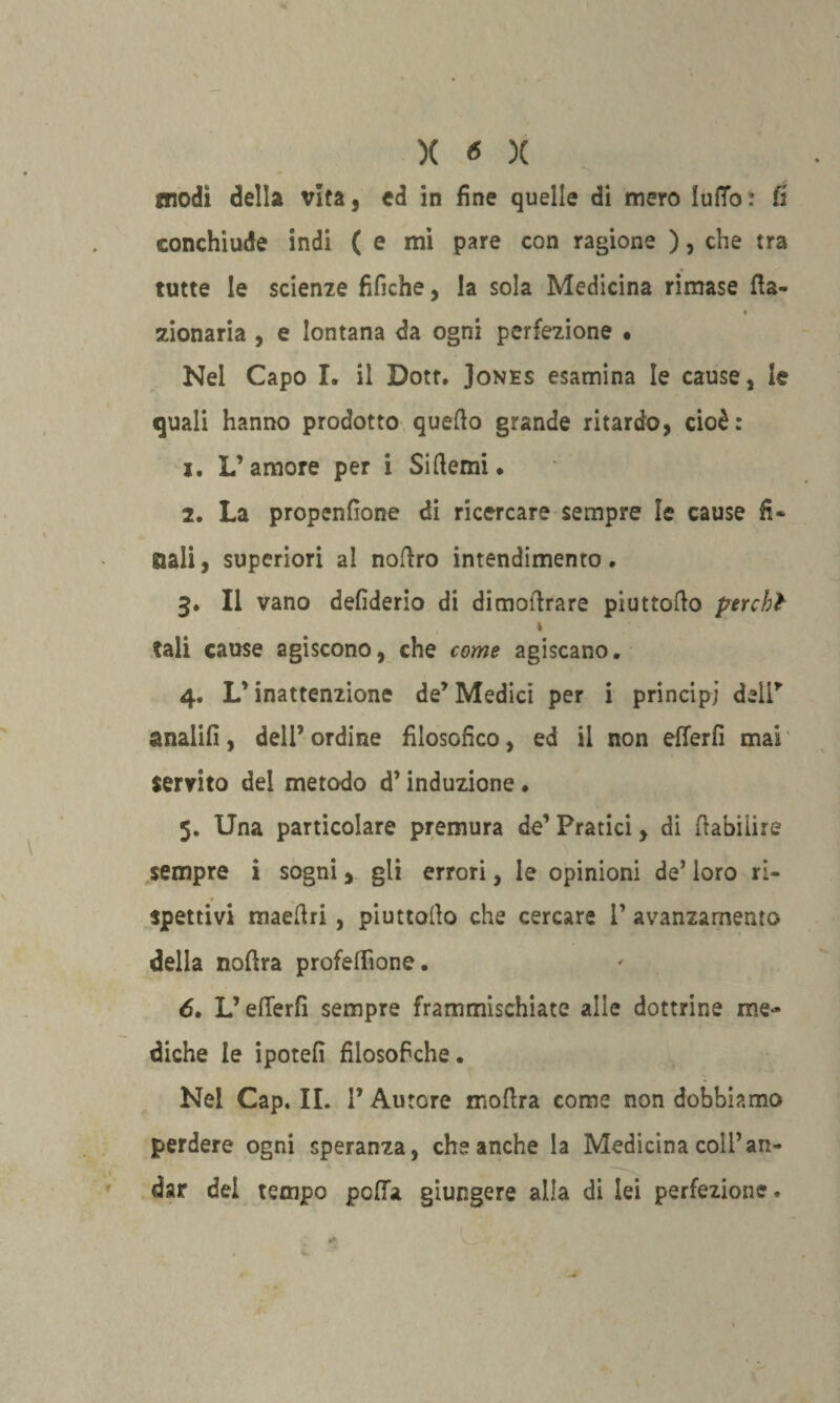 modi della vita, ed in fine quelle di mero ìuffo: fi conchiude indi ( e mi pare con ragione ), che tra tutte le scienze fifiche, la sola Medicina rimase Ha- * zionaria , e lontana da ogni perfezione • Nel Capo I. il Dott. Jones esamina le cause, le quali hanno prodotto quello grande ritardo, cioè: x. L’amore per i Si demi* 2. La propendono di ricercare sempre le cause fi* sali, superiori al nofiro intendimento. 3. Il vano defiderio di dimolìrare piuttoflo perchl *. tali cause agiscono, che come agiscano. 4. L’inattenzione de’ Medici per i principi deli* analifi, dell’ ordine filosofico, ed il non efferfi mai servito del metodo d’induzione. 5. Una particolare premura de’ Pratici, di fiabiiire sempre i sogni, gli errori, le opinioni de’ loro ri¬ spettivi maeftri, piuttollo che cercare i’ avanzamento delia nofira profeffione. 6. Lederli sempre frammischiate alle dottrine me¬ diche le ipotefi filosofiche. Nei Cap. IL 1’ Autore moftra come non dobbiamo perdere ogni speranza, che anche la Medicina coll’an¬ dar del tempo pdTa giungere alla di lei perfezione.