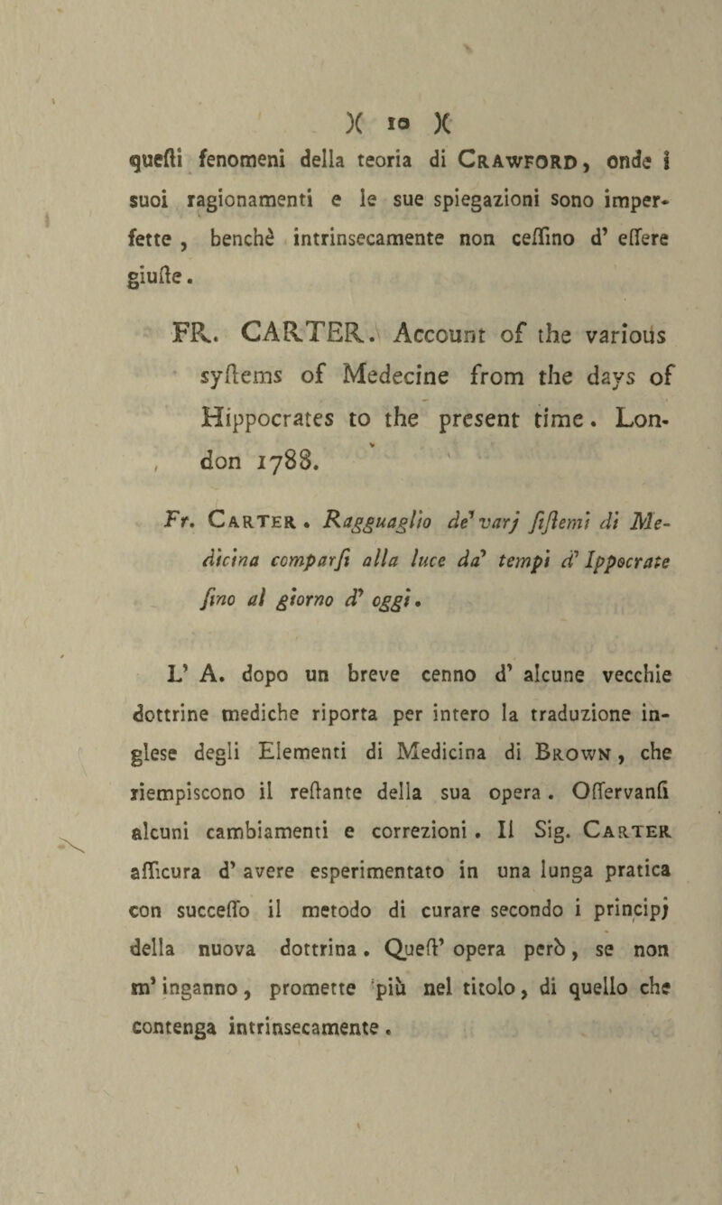 quelli fenomeni della teoria di Crawford, onde i suoi ragionamenti e le sue spiegazioni sono imper¬ fette , benché intrinsecamente non ceffino d’ edere giufte. FP<. CARTER. Account of thè various syflems of Medecine from thè days of Hippocrates to thè present time. Lem- , don 1788. ' ' ' Fr, Carter* Ragguaglio de*varj fifiemi dì Me¬ dicina comparfi alla luce da* tempi d’ Ippocrate fino al giorno à? oggi. L’ A. dopo un breve cenno d’ alcune vecchie dottrine mediche riporta per intero la traduzione in¬ glese degli Elementi di Medicina di Brown , che riempiscono il redante della sua opera. OfTervanfi alcuni cambiamenti e correzioni. Il Sig. Carter afficura d’ avere esperimentato in una lunga pratica con succedo il metodo di curare secondo i principi della nuova dottrina. Quell’ opera però, se non m’inganno , promette piò nel titolo, di quello che contenga intrinsecamente.