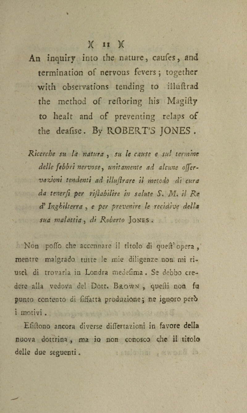 Àn inquiry into thè nature, caufes, and termination of nervous fevers ; together with observations tending to illuftrad thè method of reftoring his Magifty to healt and of preventing relaps of thè deafise. By PxOBEKTS JONES , Ricerche su la natura , su le cause e sul termine delle febbri nervose, unitamente ad alcune o(fer- vazioni tendenti ad illujìrare il metodo di cura da tener fi per rifiahilire in salute S. M. il Re ci!’ Inghilterra , e per prevenire le recidive della sua malattia, di Roberto Jones . Non pofib che accennare il titolo di quell*opera, mentre malgrado tutte le mie diligenze non mi ri¬ uscì di trovarla in Londra medefima . Se debbo cre¬ dere alla vedova del Dote. Brown , quelli non fu punto contento di iìffatta produzione; ne ignoro perb i motivi . Elìdono ancora diverse diflertazioni in favore deila nuova dottrina , ma io non conosco che ii titolo ' /~\ delle due seguenti „