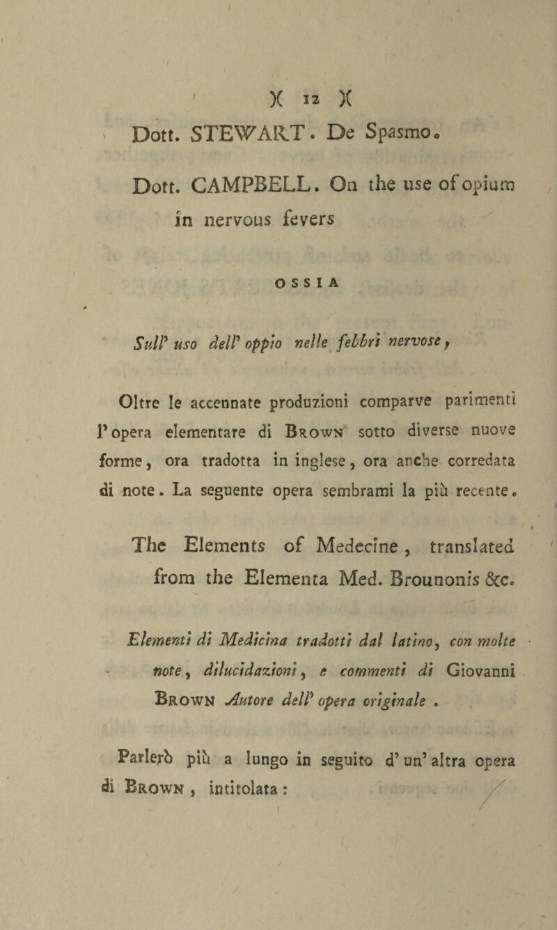 X 12 X > Dott. STEWART. De Spasmo. Dott. CAMPBELL. Oa thè use ofopium in nervous fevers OSSIA Sull'uso dell'oppio nelle febbri nervose f Oltre le accennate produzioni comparve parimenti / l’opera elementare di Brown sotto diverse nuove forme, ora tradotta in inglese, ora anche corredata di note. La seguente opera sembrami la pili recente « The Elements of Medecine, translated. from thè Elementa Med. Brounonis Scc. clementi di Medicina tradotti dal latino, con molte note, dilucidazioni, e commenti di Giovanni Brown Autore dell' opera originale . Parlerò piò a lungo in seguito d’un’altra opera di Brown * intitolata ; /