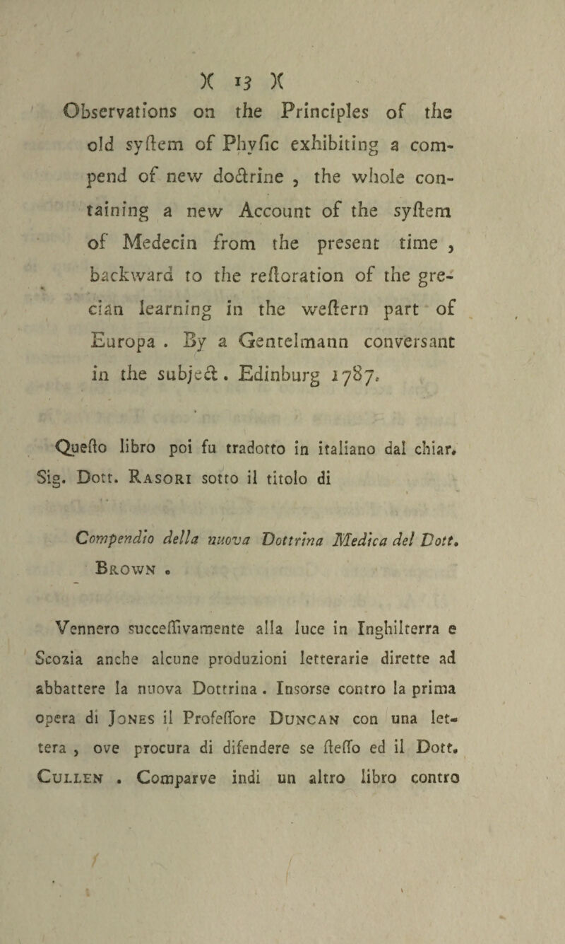 Observations on thè Principles of thè old syftem of Phvfic exhibiting a corri- pend of new do&rine , thè whole con- taining a new Account of thè syftem of Medecin from thè presene rime , backward to thè reftoration of thè gre¬ cita learning in thè weftern part of Europa . By a Gentelmann conversant in thè subjeft . Edinburg 1787» Quedo libro poi fu tradotto in italiano dal chiar» Sig. Dott. Rasori sotto il titolo di » Compendio della nuova Dottrina Medica del Dott• Brown » Vennero succeffivamente alla luce in Inghilterra e Scozia anche alcune produzioni letterarie dirette ad abbattere la nuova Dottrina . Insorse contro la prima opera di Jones il Profeffore Duncan con una let¬ tera , ove procura di difendere se detto ed il Dott, Cullen . Comparve indi un altro libro contro